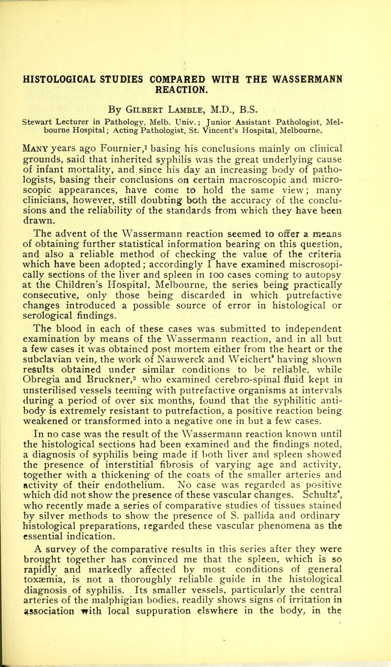 REACTION, By Gilbert Lamble, M.D., B.S. Stewart Lecturer in Pathology, Melb. Univ,; Junior Assistant Pathologist, Mel- bourne Hospital; Acting Pathologist, St. Vincent’s Hospital, Melbourne. Many years ago Fournier,i basing his conclusions mainly on clinical grounds, said that inherited syphilis was the great underlying cause of infant mortality, and since his day an increasing body of patho- logists, basing their conclusions on certain macroscopic and micro- scopic appearances, have come to hold the same view; many clinicians, however, still doubting both the accuracy of the conclu- sions and the reliability of the standards from which they have been drawn. The advent of the Wassermann reaction seemed to offer a means of obtaining further statistical information bearing on this question, and also a reliable method of checking the value of the criteria which have been adopted; accordingly I have examined miscrosopi- cally sections of the liver and spleen in lOO cases coming to autopsy at the Children’s Hospital, Melbourne, the series being practically consecutive, only those being discarded in which putrefactive changes introduced a possible source of error in histological or serological findings. The blood in each of these cases was submitted to independent examination by means of the Wassermann reaction, and in all but a few cases it was obtained post mortem either from the heart or the subclavian vein, the work of Nauwerck and Weichert* having shown results obtained under similar conditions to be reliable, while Obregia and Bruckner,^ who examined cerebro-spinal fluid kept in unsterilised vessels teeming with putrefactive organisms at intervals during a period of over six months, found that the syphilitic anti- body is extremely resistant to putrefaction, a positive reaction being weakened or transformed into a negative one in but a few cases. In no case was the result of the Wassermann reaction known until the histological sections had been examined and the findings noted, a diagnosis of syphilis being made if both liver and spleen showed the presence of interstitial fibrosis of varying age and activity, together with a thickening of the coats of the smaller arteries and activity of their endothelium. No case was regarded as positive which did not show the presence of these vascular changes. Schultz^ who recently made a series of comparative studies of tissues stained by silver methods to show the presence of S. pallida and ordinary histological preparations, regarded these vascular phenomena as the essential indication. A survey of the comparative results in this series after they were brought together has convinced me that the spleen, which is so rapidly and markedly affected by most conditions of general toxaemia, is not a thoroughly reliable guide in the histological diagnosis of syphilis. Its smaller vessels, particularly the central arteries of the malphigian bodies, readily shows signs of irritation in •association with focal suppuration elswhere in the body, in the