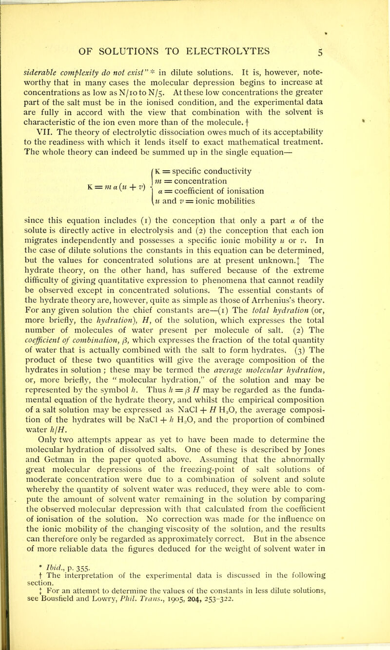 siderable complexity do not exist”* in dilute solutions. It is, however, note- worthy that in many cases the molecular depression begins to increase at concentrations as low as N/io to N/5. At these low concentrations the greater part of the salt must be in the ionised condition, and the experimental data are fully in accord with the view that combination with the solvent is characteristic of the ion even more than of the molecule, f VII. The theory of electrolytic dissociation owes much of its acceptability to the readiness with which it lends itself to exact mathematical treatment. The whole theory can indeed be summed up in the single equation— IK = specific conductivity ] m = concentration K — m a [u + 7’) 1 a __ coefftcjent Gf ionisation [u and v = ionic mobilities since this equation includes (1) the conception that only a part a of the solute is directly active in electrolysis and (2) the conception that each ion migrates independently and possesses a specific ionic mobility u or v. In the case of dilute solutions the constants in this equation can be determined, but the values for concentrated solutions are at present unknown.| The hydrate theory, on the other hand, has suffered because of the extreme difficulty of giving quantitative expression to phenomena that cannot readily be observed except in concentrated solutions. The essential constants of the hydrate theory are, however, quite as simple as those of Arrhenius’s theory. For any given solution the chief constants are—(1) The total hydration (or, more briefly, the hydration), H, of the solution, which expresses the total number of molecules of water present per molecule of salt. (2) The coefficient of combination, (3, which expresses the fraction of the total quantity of water that is actually combined with the salt to form hydrates. (3) The product of these two quantities will give the average composition of the hydrates in solution; these may be termed the average molecular hydration, or, more briefly, the “ molecular hydration,” of the solution and may be represented by the symbol h. Thus h— j3 H may be regarded as the funda- mental equation of the hydrate theory, and whilst the empirical composition of a salt solution may be expressed as NaCl + H H20, the average composi- tion of the hydrates will be NaCl + h H20, and the proportion of combined water /z//L Only two attempts appear as yet to have been made to determine the molecular hydration of dissolved salts. One of these is described by Jones and Getman in the paper quoted above. Assuming that the abnormally great molecular depressions of the freezing-point of salt solutions of moderate concentration were due to a combination of solvent and solute whereby the quantity of solvent water was reduced, they were able to com- pute the amount of solvent water remaining in the solution by comparing the observed molecular depression with that calculated from the coefficient of ionisation of the solution. No correction was made for the influence on the ionic mobility of the changing viscosity of the solution, and the results can therefore only be regarded as approximately correct. But in the absence of more reliable data the figures deduced for the weight of solvent water in * Ibid., p. 355. f The interpretation of the experimental data is discussed in the following section. I For an attempt to determine the values of the constants in less dilute solutions, see Bousfield and Lowry, Phil. Trans., 1905, 204, 253-322.