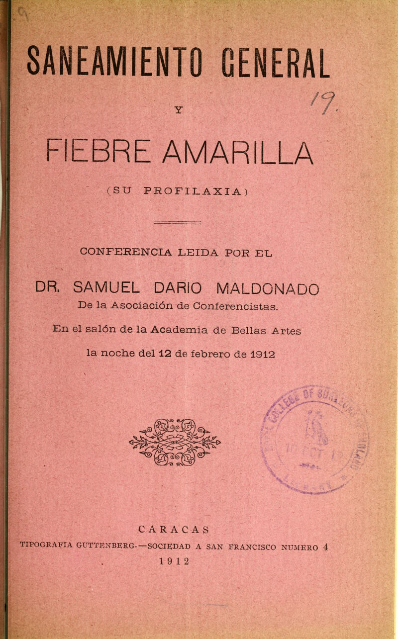 SANEAMIENTO GENERAL |'! S?í|í; . je, Y FIEBRE AMARILLA (SU PROFILAXIA) CONFERENCIA LEIDA POR EL DR. SAMUEL DARIO MALDONADO De la Asociación de Conferencistas. En el salón de la Academia de Bellas Artes la noche del 12 de febrero de 1912 CARACAS TIPOGRAFIA GUTTFNBFRG.—SOCIEDAD A SAN FRANCISCO NUMERO 4 19 12