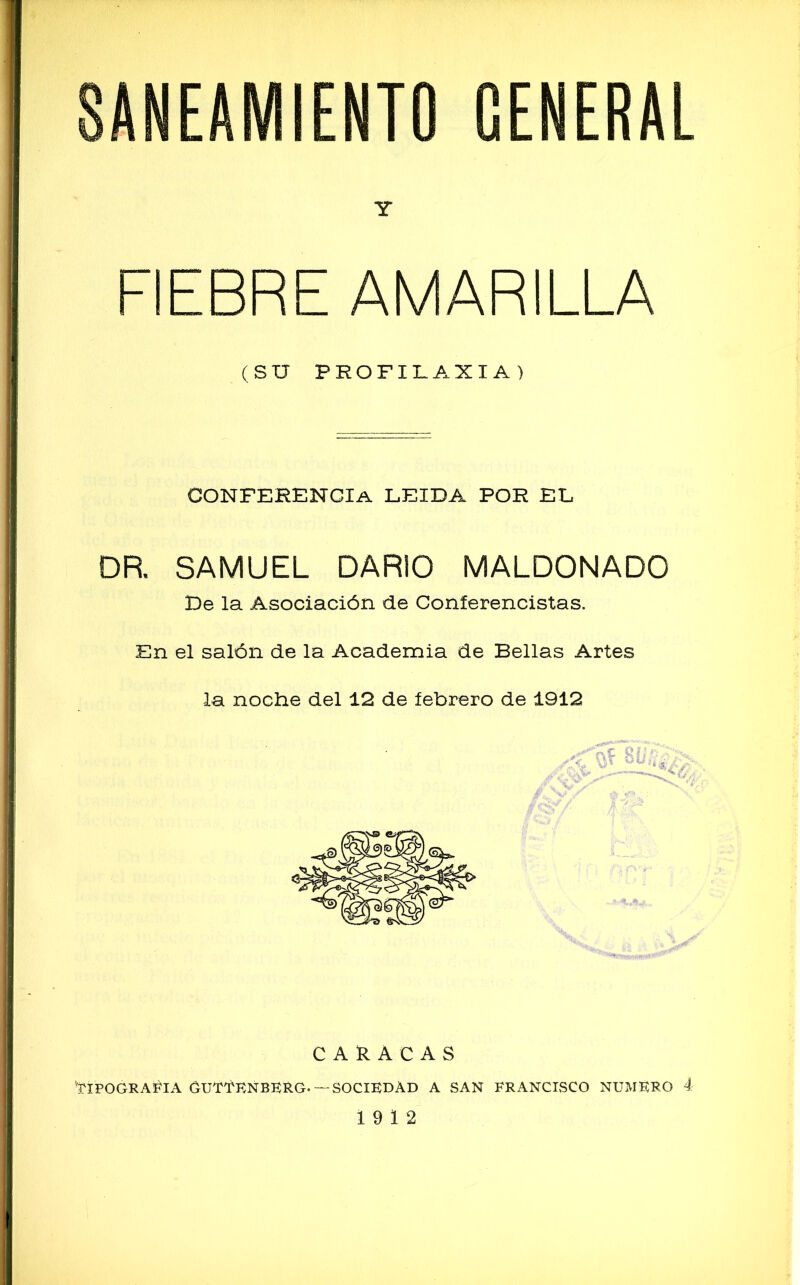 Y FIEBRE AMARILLA (SU PROFILAXIA) CONFERENCIA LEIDA POR EL DR. SAMUEL DARIO MALDONADO De la Asociación de Conferencistas. En el salón de la Academia de Bellas Artes la noche del 12 de febrero de 1912 CARACAS 'TIPOGRAFIA GUTTEÑBKRG.— SOCIEDAD A SAN FRANCISCO NUMERO 4 19 12