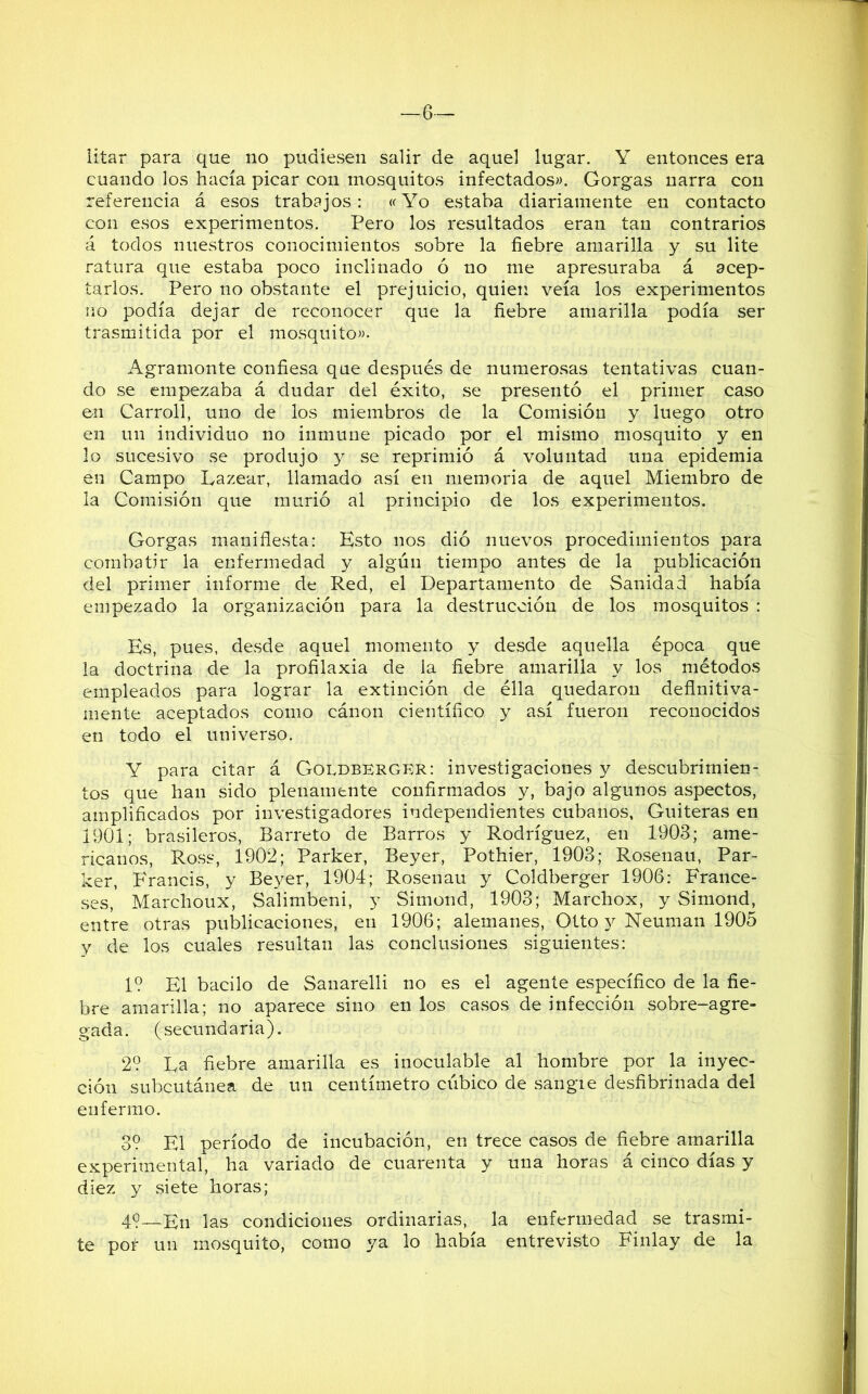 —6— litar para que no pudiesen salir de aquel lugar. Y entonces era cuando los hacía picar con mosquitos infectados». Gorgas narra con referencia á esos trabajos: «Yo estaba diariamente en contacto con esos experimentos. Pero los resultados eran tan contrarios á todos nuestros conocimientos sobre la fiebre amarilla y su lite ratura que estaba poco inclinado ó no me apresuraba á acep- tarlos. Pero no obstante el prejuicio, quien veía los experimentos no podía dejar de reconocer que la fiebre amarilla podía ser trasmitida por el mosquito». Agramonte confiesa que después de numerosas tentativas cuan- do se empezaba á dudar del éxito, se presentó el primer caso en Carroll, uno de los miembros de la Comisión y luego otro en un individuo no inmune picado por el mismo mosquito y en lo sucesivo se produjo y se reprimió á voluntad una epidemia en Campo Eazear, llamado así en memoria de aquel Miembro de la Comisión que murió al principio de los experimentos. Gorgas manifiesta: Esto nos dió nuevos procedimientos para combatir la enfermedad y algún tiempo antes de la publicación del primer informe de Red, el Departamento de Sanidad había empezado la organización para la destrucción de los mosquitos : Es, pues, desde aquel momento y desde aquella época que la doctrina de la profilaxia de la fiebre amarilla y los métodos empleados para lograr la extinción de élla quedaron definitiva- mente aceptados como cánon científico y así fueron reconocidos en todo el universo. Y para citar á Goldberger: investigaciones y descubrimien- tos que han sido plenamente confirmados y, bajo algunos aspectos, amplificados por investigadores independientes cubanos, Guiteras en 1901; brasileros, Barreto de Barros y Rodríguez, en 1903; ame- ricanos, Ross, 1902; Parker, Beyer, Pothier, 1903; Rosenau, Par- ker, Francis, y Beyer, 1904; Rosenau y Goldberger 1906: France- ses, Marchoux, Salimbeni, y Simond, 1903; Marchox, y Simond, entre otras publicaciones, en 1906; alemanes, Otto 3^ Neuman 1905 y de los cuales resultan las conclusiones siguientes: 1? El bacilo de Sanarelli no es el agente específico de la fie- bre amarilla; no aparece sino en los casos de infección sobre-agre- gada. (secundaria). 2? La fiebre amarilla es inoculable al hombre por la inyec- ción subcutánea de un centímetro cúbico de sangie desfibrinada del enfermo. 3? El período de incubación, en trece casos de fiebre amarilla experimental, ha variado de cuarenta y una horas á cinco días y diez y .siete horas; 49—En las condiciones ordinarias, la enfermedad se trasmi- te por un mosquito, como ya lo había entrevisto Finlay de la