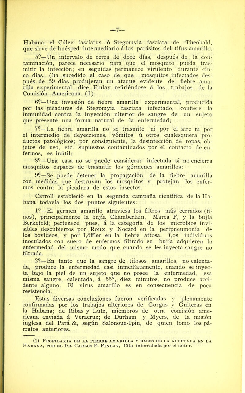 Habana, el Cúlex faseiatus ó Stegomyia fasciata de Theobald, que sirve de huésped intermediario á los parásitos del tifus amarillo. 5?—Un intervalo de cerca de doce días, después de la con- taminación, parece necesario para que el mosquito pueda tras- mitir la infección; en seguidas permanece virulento durante cin- co días; (ha sucedido el caso de que mosquitos infectados des- pués de 59 días produjeran un ataque evidente de fiebre ama- rilla experimental, dice Finlay refiriéndose á los trabajos de la Comisión Americana. (1) 6?—Una invasión de fiebre amarilla experimental, producida por las picaduras de Stegomyia fasciata infectado, confiere la inmunidad contra la inyección ulterior de sangre de un sujeto que presente una forma natural de la enfermedad; 7?—La fiebre amarilla no se trasmite ni por el aire ni por el intermedio de deyecciones, vómitos ú otros cualesquiera pro- ductos patológicos; por consiguiente, la desinfección de ropas, ob- jetos de uso, etc. supuestos contaminados por el contacto de en- fermos, es inútil; 8?—Una casa no se puede considerar infectada si no encierra mosquitos capaces de trasmitir los gérmenes amarillos; 9?—Se puede detener la propagación de la fiebre amarilla con medidas que destruyan los mosquitos y protejan los enfer- mos contra la picadura de estos insectos. Carroll estableció en la segunda campaña científica de la Ha- bana todavía los dos puntos siguientes: 1?—K1 germen amarillo atraviesa los filtros más cerrados (fi- nos), principalmente la bujía Chamberlain, Marca F, y la bujía Berkefeld; pertenece, pues, á la categoría de los microbios invi- sibles descubiertos por Roux y Nocard en la peripneumonía de los bovídeos, y por Lóffler en la fiebre aftosa. Los individuos inoculados con suero de enfermos filtrado en bujía adquieren la enfermedad del mismo modo que cuando se les inyecta sangre no filtrada. 2?—En tanto que la sangre de tifosos amarillos, no calenta- da, produce la enfermedad casi inmediatamente, cuando se inyec- ta bajo la piel de un sujeto que no posee la enfermedad, esa misma sangre, calentada, á 55°, diez minutos, no produce acci- dente alguno. El virus amarillo es en consecuencia de poca resistencia. Estas diversas conclusiones fueron verificadas y plenamente confirmadas por los trabajos ulteriores de Gorgas y Guiteras en la Habana; de Ribas y Lutz, miembros de otra comisión ame- ricana enviada á Veracruz; de Durham y Myers, de la misión inglesa del Pará &, según Salonoue-Ipin, de quien tomo los pá- rrafos anteriores. (1) Profilaxia de la fiebre amarilla y bases de la adoptada en la Habana, por el Dr. Carlos F. Finlay, Cita intercalada por el autor.