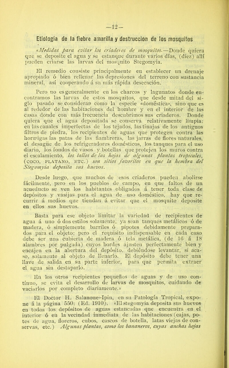 —12 — Etiología de la fiebre amarilla y destrucción de los mosquitos «Medidas para evitar los criaderos de mosquitos.—Donde quiera que se deposite el agua y se estanque durante varios días, (diez) allí pueden criarse las larvas del mosquito Stegomyia. El remedio consiste principalmente en establecer un drenaje apropiado ó bien rellenar las depresiones del terreno con sustancia mineral, así cooperando á su más rápida desecación. Pero no es generalmente en los charcos y lagunatos donde en- contramos las larvas de estos mosquitos, que desde mitad del si- glo pasado se consideran como la especie «doméstica», sino que es al rededor de las habitaciones del hombre y en el interior de las casas donde con más frecuencia descubrimos sus criaderos. Donde quiera que el agua depositada se conserva relativamente limpia; en las canales imperfectas de los tejados, las tinajas délos antiguos filtros de piedra, los recipientes de aguas que protegen contra las hormigas las patas de las fiambreras, las jarras de flores naturales, el desagüe de los refrigeradores domésticos, los tanques para el uso diario, los fondos de vasos y botellas que pro tejen los muros contra el escalamiento, tos tallos de las hojas de algunas plantas tropicales, (COCO, PLATANO, ETC.) son sitios favoritos en que la, hembra del Stegomyia deposita sus huevos. Desde luego, que muchos de esos criaderos pueden abolirse fácilmente, pero en los pueblos de campo, en que faltos de un acueducto se ven los habitantes obligados á tener toda clase de depósitos y vasijas para el agua de uso doméstico, hay que re- currir á medios que tiendan á evitar que el mosquito deposite en ellos sus huevos. Basta para ese objeto limitar la variedad de recipientes de agua á uno ó dos estilos solamente, ya sean tanques metálicos ó de madera, ó simplemente barriles ó pipotes debidamente prepara- dos para el objeto; pero el requisito indispensable en cada caso debe ser una cubierta de madera ó tela metálica, (de 16 á 18 alambres por pulgada) cuyos bordes ajusten perfectamente bien y encajen en la abertura del depósito, debiéndose levantar, si aca- so, solamente al objeto de llenarlo. El depósito debe tener una llave de salida en su parte inferior, para que permita extraer el agua sin destaparlo. En los otros recipientes pequeños de aguas y de uso con- tinuo,, se evita el desarrollo de larvas de mosquitos, cuidando de vaciarlos por completo diariamente.» El Doctor He Salanoue-Ipin, en su Patología Tropical, expo- ne á la página 550: (Ed. 1910). «El stegomyia deposita sus huevos en todos los depósitos de aguas estancadas que encuentra en el interior ó en la vecindad inmediata de las habitaciones (cajas, po- tes de agua, floreros, cubos, cascos de botella, latas viejas de con- servas, etc.) Algunas plantas, como los bananeros, cuyas anchas hojas