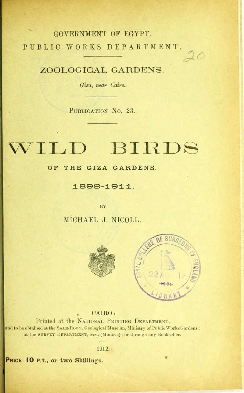 GOVERNMENT OF EGYPT. PUBLIC WORKS DEPARTMENT. ZOOLOGICAL GARDENS. Giza, near Cairo, Publication No. 23. WILD BIRDS OF THE GIZA GARDENS. 1898-1911. BY MICHAEL J. NICOLL, CAIRO: Printed at the National Printing Department, and to be obtained at the Sale-Room, Geological Museum, Ministry of Public Works Gardens ; at the Survey Department, Giza (Mudiria); or through any Bookseller. 1912. Price 10 p.t., or two Shillings.