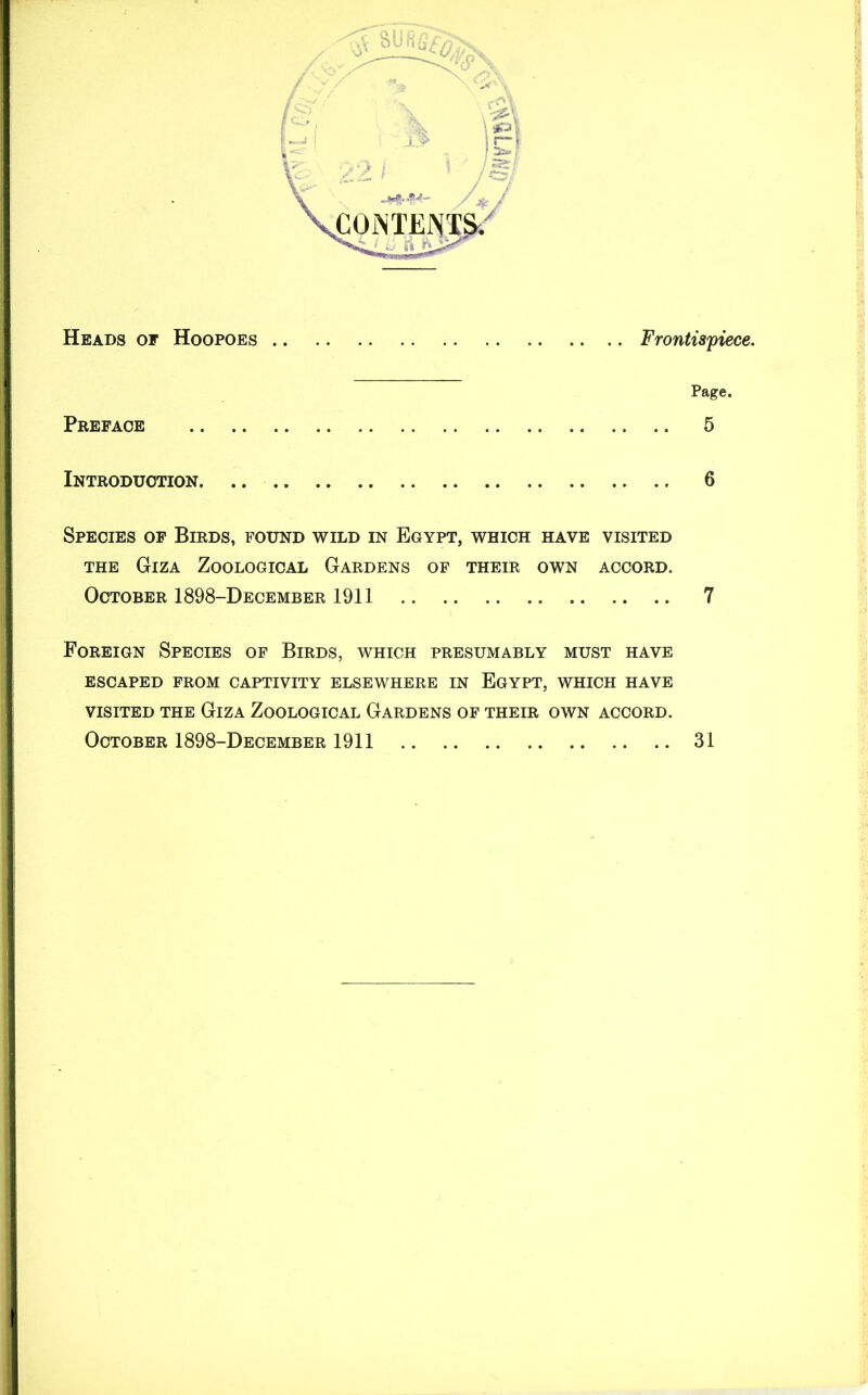 Heads of Hoopoes Frontispiece. Page. Preface 5 Introduction 6 Species of Birds, found wild in Egypt, which have visited the Giza Zoological Gardens of their own accord. October 1898-December 1911 7 Foreign Species of Birds, which presumably must have ESCAPED FROM CAPTIVITY ELSEWHERE IN EGYPT, WHICH HAVE VISITED THE GlZA ZOOLOGICAL GARDENS OF THEIR OWN ACCORD. October 1898-December 1911 31