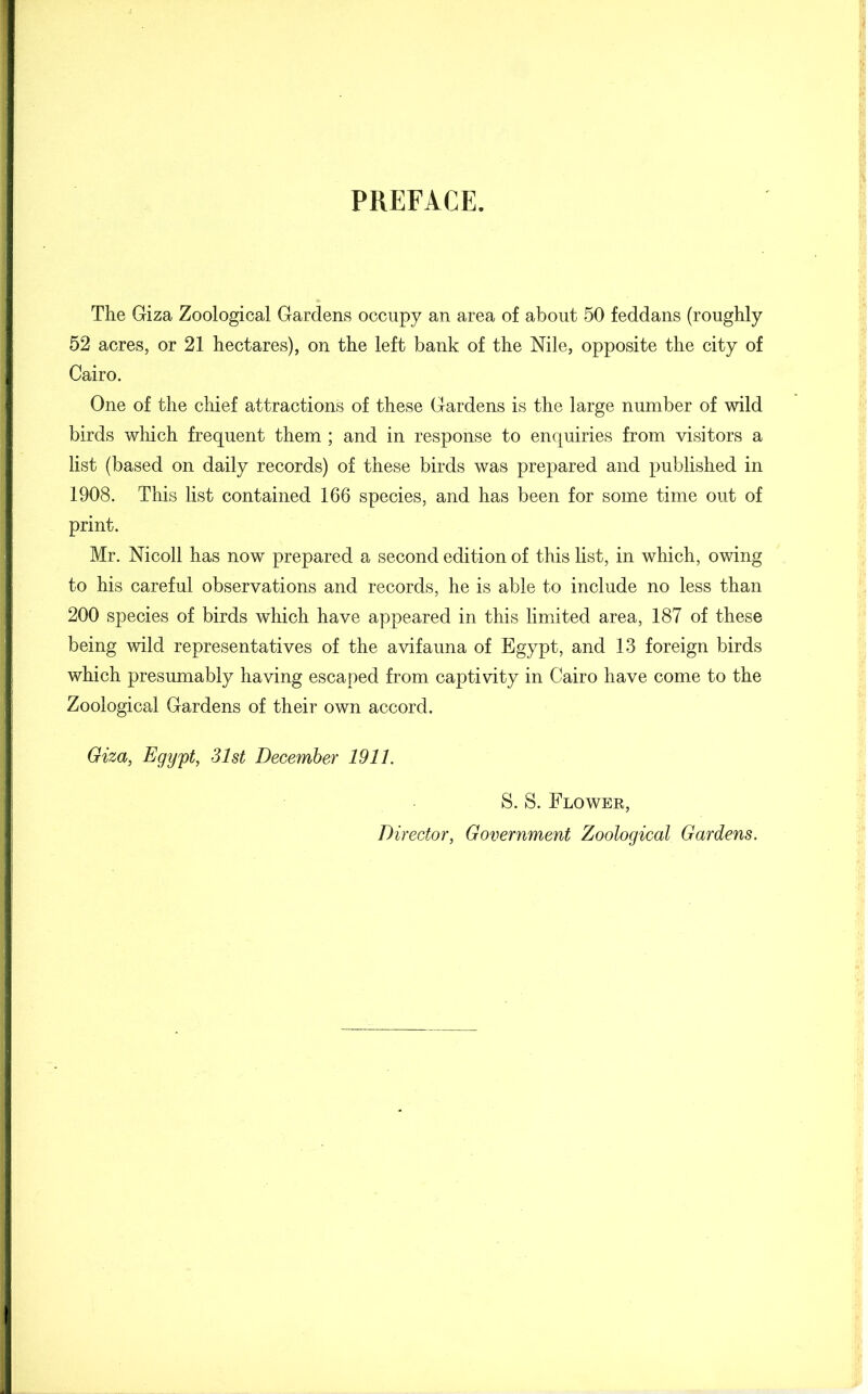 PREFACE. The Giza Zoological Gardens occupy an area of about 50 feddans (roughly 52 acres, or 21 hectares), on the left bank of the Nile, opposite the city of Cairo. One of the chief attractions of these Gardens is the large number of wild birds which frequent them ; and in response to enquiries from visitors a list (based on daily records) of these birds was prepared and published in 1908. This list contained 166 species, and has been for some time out of print. Mr. Nicoll has now prepared a second edition of this list, in which, owing to his careful observations and records, he is able to include no less than 200 species of birds which have appeared in this limited area, 187 of these being wild representatives of the avifauna of Egypt, and 13 foreign birds which presumably having escaped from captivity in Cairo have come to the Zoological Gardens of their own accord. Giza, Egypt, 31st December 1911. S. S. Flower,