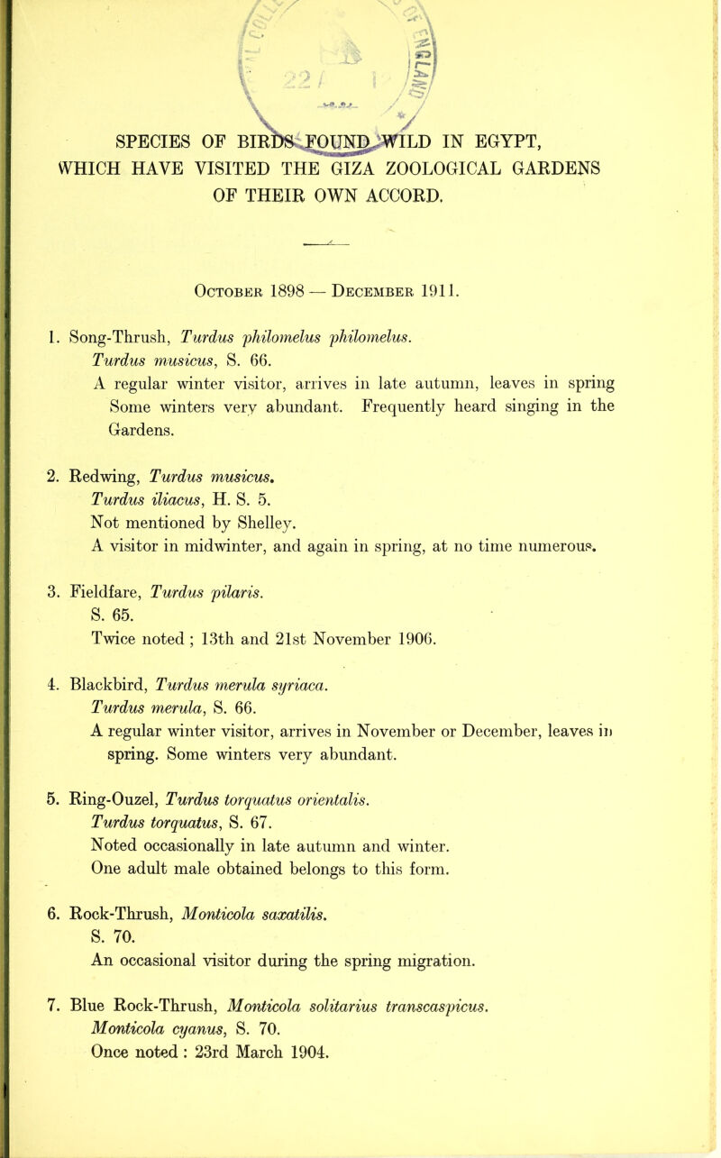 * / y SPECIES OF BIRPS^OUN^WILD IN EGYPT, WHICH HAVE VISITED THE GIZA ZOOLOGICAL GARDENS OF THEIR OWN ACCORD. October 1898 — December 1911. 1. Song-Thrush, Turdus philomelus philomelus. Turdus musicus, S. 66. A regular winter visitor, arrives in late autumn, leaves in spring Some winters very abundant. Frequently heard singing in the Gardens. 2. Redwing, Turdus musicus. Turdus iliacus, H. S. 5. Not mentioned by Shelley. A visitor in midwinter, and again in spring, at no time numerous. 3. Fieldfare, Turdus pilaris. S. 65. Twice noted ; 13th and 21st November 1906. 4. Blackbird, Turdus merula syriaca. Turdus merula, S. 66. A regular winter visitor, arrives in November or December, leaves in spring. Some winters very abundant. 5. Ring-Ouzel, Turdus torquatus orientalis. Turdus torquatus, S. 67. Noted occasionally in late autumn and winter. One adult male obtained belongs to this form. 6. Rock-Thrush, Monticola saxatilis. S. 70. An occasional visitor during the spring migration. 7. Blue Rock-Thrush, Monticola solitarius transcaspicus. Monticola cyanus, S. 70. Once noted : 23rd March 1904.