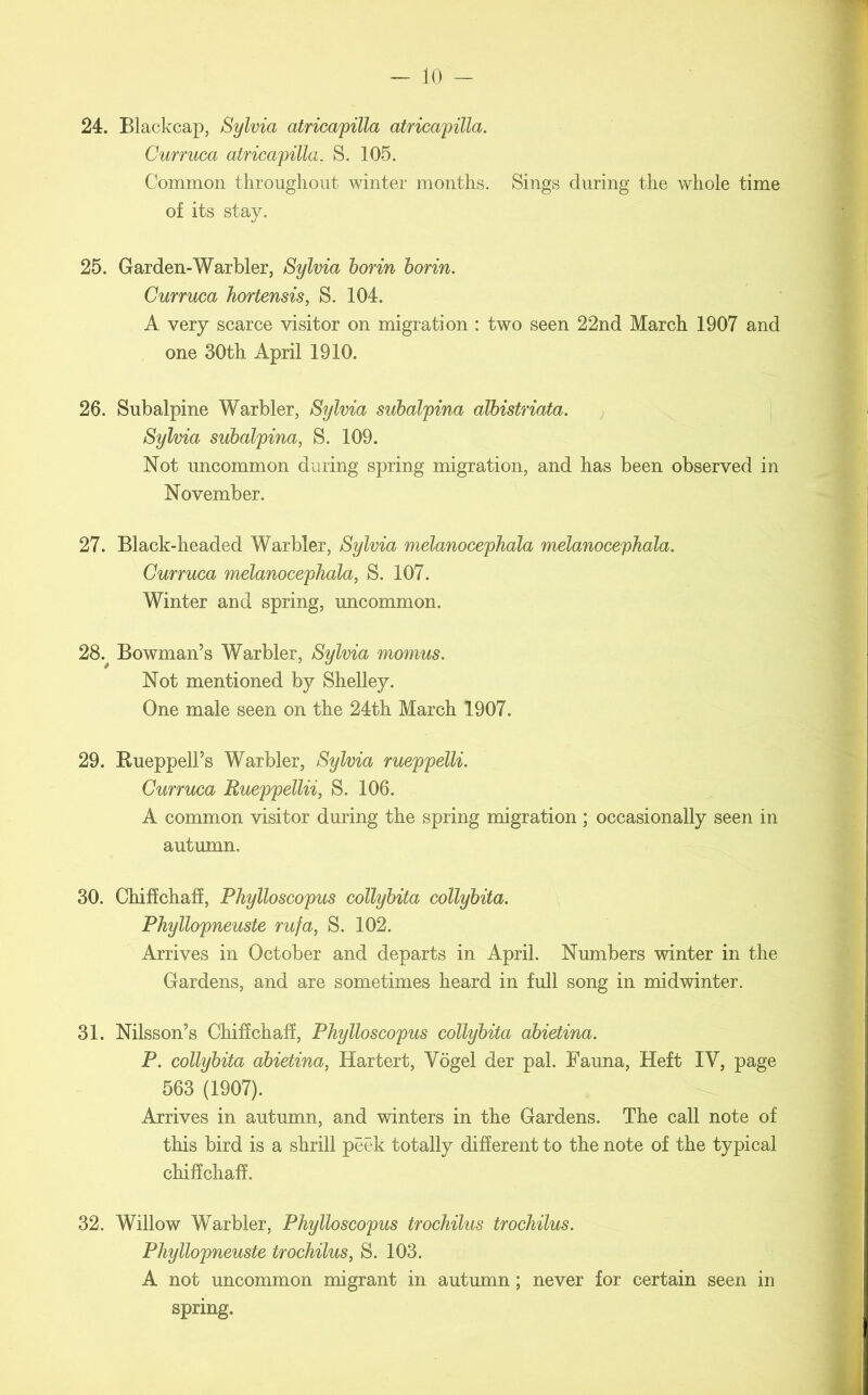 24. Blackcap, Sylvia atricapilla atricapilla. Curruca atricapilla. S. 105. Common throughout winter months. Sings during the whole time of its stay. 25. Garden-Warbler, Sylvia borin borin. Curruca hortensis, S. 104. A very scarce visitor on migration : two seen 22nd March 1907 and one 30th April 1910. 26. Subalpine Warbler, Sylvia subalpina albistriata. Sylvia subalpina, S. 109. Not uncommon during spring migration, and has been observed in November. 27. Black-headed Warbler, Sylvia melanocephala melanocephala. Curruca melanocephala, S. 107. Winter and spring, uncommon. 28. ^ Bowman’s Warbler, Sylvia momus. Not mentioned by Shelley. One male seen on the 24th March 1907. 29. Rueppell’s Warbler, Sylvia rueppelli. Curruca Rueppellii, S. 106. A common visitor during the spring migration ; occasionally seen in autumn. 30. Chiffchaff, Phylloscopus collybita collybita. Phyllopneuste rufa, S. 102. Arrives in October and departs in April. Numbers winter in the Gardens, and are sometimes heard in full song in midwinter. 31. Nilsson’s Chiffchaff, Phylloscopus collybita abietina. P. collybita abietina, Hartert, Vogel der pal. Fauna, Heft IV, page 563 (1907). Arrives in autumn, and winters in the Gardens. The call note of this bird is a shrill peek totally different to the note of the typical chiffchaff. 32. Willow Warbler, Phylloscopus trochilus trochilus. Phyllopneuste trochilus, S. 103. A not uncommon migrant in autumn; never for certain seen in spring.