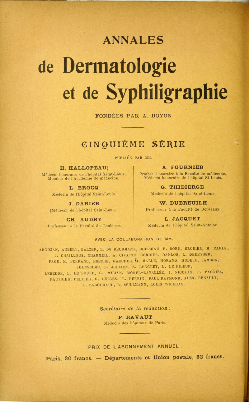 ANNALES de Dermatologie et de Syphiligraphie FONDÉES PAR A. DOYON CINQUIEME SERIE PUBLIÉE PAR MM. H. HALLOPEAU' Médecin honoraire de l’hôpital Saint-Louis, Membre de l’Académie de médecine. L. BROGQ Médecin de l’hôpital Saint-Louis. J. DARIER {Médecin de l’hôpital Saint-Louis. CH. AUDRY Professeur à la Faculté de Toulouse. A. FOURNIER Profess. honoraire à la Faculté de médecine^ Médecin honoraire de l’hôpital St-Louis. G. THIBIERGE Médecin de l’hôpital Saint-Louis. W. DUBREUILH Professeur à la Faculté de Bordeaux. L. JACQUET Médecin de l’hôpital Saint-Antoine. AVEC LA COLLABORATION DE MM. AR.XOZAN, AUBERT, BALZER, L. DE BEURMANN, BOISSEAU, B. BORD, BRODIER, M. CARLE J. GHAILLOUS, GHARMEIL, A. GIVAÏTE, GORDIER, DANLOS, L. DEKEYSER, FACE, M. FERRAND, FRÈGHE, GAUGHER, U. HALLE, HORAND, HUDELO, JAMBON, JEANSELM*E, L. JULLIEN, E. LENGLET, L. LE PILEUR, LEREDDE, L. LE SOURD, G. MILIAN, MOREL-LAVALLEE, J. NIGOLAS, P. PAGNIEZ, PAUTRIER, PELLIER, G. PETGES, L. PERRIN, PAUL RAYMOND, ALEX. RENAULT, R. SABOURAUD, R. SPILLMANN, LOUIS WIGKHAM. Secrétaire de la rédaction : P. RAVAUT Médecin des hôpitaux de Paris. PRIX DE L’ABONNEMENT ANNUEL ; Paris, 30 francs. — Départements et Union postale, 32 francs.