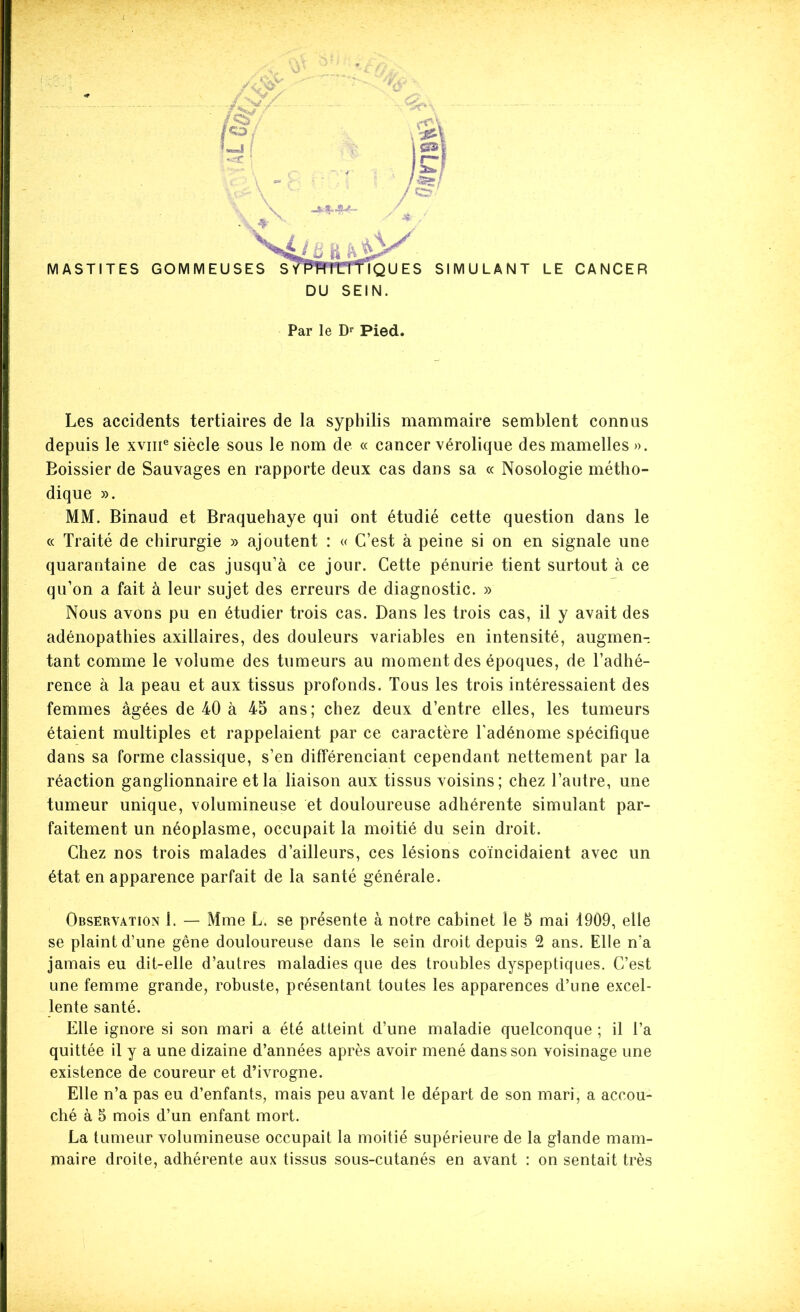 / MASTITES GOMMEUSES STPTmLTTÎQU ES SIMULANT LE CANCER DU SEIN. Les accidents tertiaires de la syphilis mammaire semblent connus depuis le xviii® siècle sous le nom de « cancer vérolique des mamelles ». Eoissier de Sauvages en rapporte deux cas dans sa « Nosologie métho- dique ». MM. Binaud et Braquehaye qui ont étudié cette question dans le « Traité de chirurgie » ajoutent : « C’est à peine si on en signale une quarantaine de cas jusqu’à ce jour. Cette pénurie tient surtout à ce qu’on a fait à leur sujet des erreurs de diagnostic. » Nous avons pu en étudier trois cas. Dans les trois cas, il y avait des adénopathies axillaires, des douleurs variables en intensité, augmen-. tant comme le volume des tumeurs au moment des époques, de l’adhé- rence à la peau et aux tissus profonds. Tous les trois intéressaient des femmes âgées de 40 à 45 ans; chez deux d’entre elles, les tumeurs étaient multiples et rappelaient par ce caractère Tadénome spécifique dans sa forme classique, s’en différenciant cependant nettement par la réaction ganglionnaire et la liaison aux tissus voisins; chez l’autre, une tumeur unique, volumineuse et douloureuse adhérente simulant par- faitement un néoplasme, occupait la moitié du sein droit. Chez nos trois malades d’ailleurs, ces lésions coïncidaient avec un état en apparence parfait de la santé générale. se plaint d’une gêne douloureuse dans le sein droit depuis 2 ans. Elle n’a jamais eu dit-elle d’autres maladies que des troubles dyspeptiques. C’est une femme grande, robuste, présentant toutes les apparences d’une excel- lente santé. Elle ignore si son mari a été atteint d’une maladie quelconque ; il Ta quittée il y a une dizaine d’années après avoir mené dans son voisinage une existence de coureur et d’ivrogne. Elle n’a pas eu d’enfants, mais peu avant le départ de son mari, a accou- ché à 5 mois d’un enfant mort. La tumeur volumineuse occupait la moitié supérieure de la glande mam- maire droite, adhérente aux tissus sous-cutanés en avant : on sentait très Par le D>' Pied,