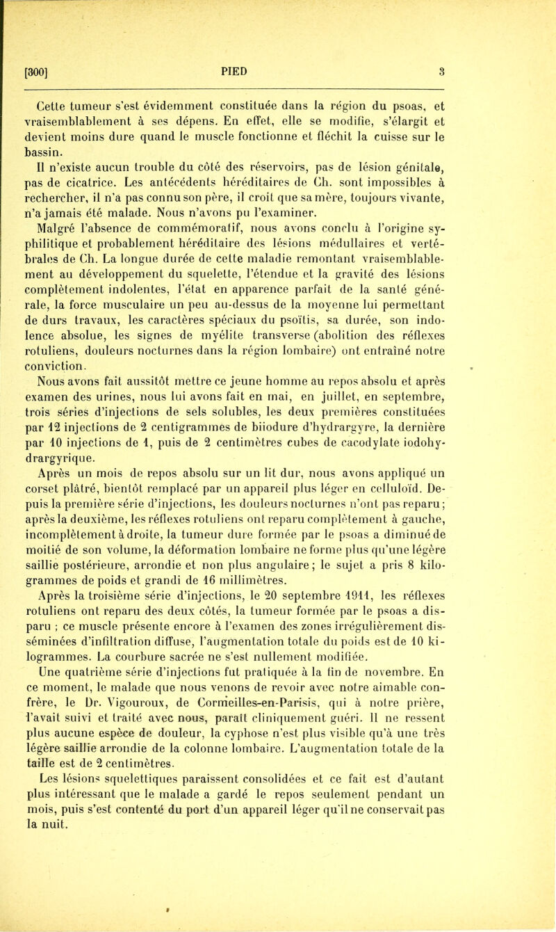 Cette tumeur s’est évidemment constituée dans la région du psoas, et vraisemblablement à ses dépens. En effet, elle se modifie, s’élargit et devient moins dure quand le muscle fonctionne et fléchit la cuisse sur le bassin. Il n’existe aucun trouble du côté des réservoirs, pas de lésion génitale, pas de cicatrice. Les antécédents héréditaires de Ch. sont impossibles à rechercher, il n’a pas connu son père, il croit que sa mère, toujours vivante, n’a jamais été malade. Nous n’avons pu l’examiner. Malgré l’absence de commémoratif, nous avons conclu à l’origine sy- philitique et probablement héréditaire des lésions médullaires et verté- brales de Ch. La longue durée de cette maladie remontant vraisemblable- ment au développement du squelette, l’étendue et la gravité des lésions complètement indolentes, l’état en apparence parfait de la santé géné- rale, la force musculaire un peu au-dessus de la moyenne lui permettant de durs travaux, les caractères spéciaux du psoïtis, sa durée, son indo- lence absolue, les signes de myélite transverse (abolition des réflexes rotuliens, douleurs nocturnes dans la région lombaire) ont entraîné notre conviction. Nous avons fait aussitôt mettre ce jeune homme au repos absolu et après examen des urines, nous lui avons fait en mai, en juillet, en septembre, trois séries d’injections de sels solubles, les deux premières constituées par 42 injections de 2 centigrammes de biiodure d’hydrargyre, la dernière par 40 injections de 4, puis de 2 centimètres cubes de cacodylate iodohy- drargyrique. Après un mois de repos absolu sur un lit dur, nous avons appliqué un corset plâtré, bientôt remplacé par un appareil plus léger en celluloïd. De- puis la première série d’injections, les douleurs nocturnes n’ont pas reparu; après la deuxième, les réflexes rotuliens ont reparu complètement à gauche, incomplètement adroite, la tumeur dure formée par le psoas a diminué de moitié de son volume, la déformation lombaire ne forme plus qu’une légère saillie postérieure, arrondie et non plus angulaire; le sujet a pris 8 kilo- grammes de poids et grandi de 16 millimètres. Après la troisième série d’injections, le 20 septembre 4914, les réflexes rotuliens ont reparu des deux côtés, la tumeur formée par le psoas a dis- paru ; ce muscle présente encore à l’examen des zones irrégulièrement dis- séminées d’infiltration diffuse, l’aLigmentation totale du poids est de 10 ki- logrammes. La courbure sacrée ne s’est nullement modifiée. Une quatrième série d’injections fut pratiquée à la fin de novembre. En ce moment, le malade que nous venons de revoir avec notre aimable con- frère, le Dr. Vigouroux, de Corrrieilles-en-Parisis, qui à notre prière, l’avait suivi et traité avec nous, paraît cliniquement guéri. Il ne ressent plus aucune espèce de douleur, la cyphose n’est plus visible qu’à une très légère saillie arrondie de la colonne lombaire. L’augmentation totale de la taille est de 2 centimètres. Les lésions squelettiques paraissent consolidées et ce fait est d’autant plus intéressant que le malade a gardé le repos seulement pendant un mois, puis s’est contenté du port d’un appareil léger qu’il ne conservait pas la nuit.