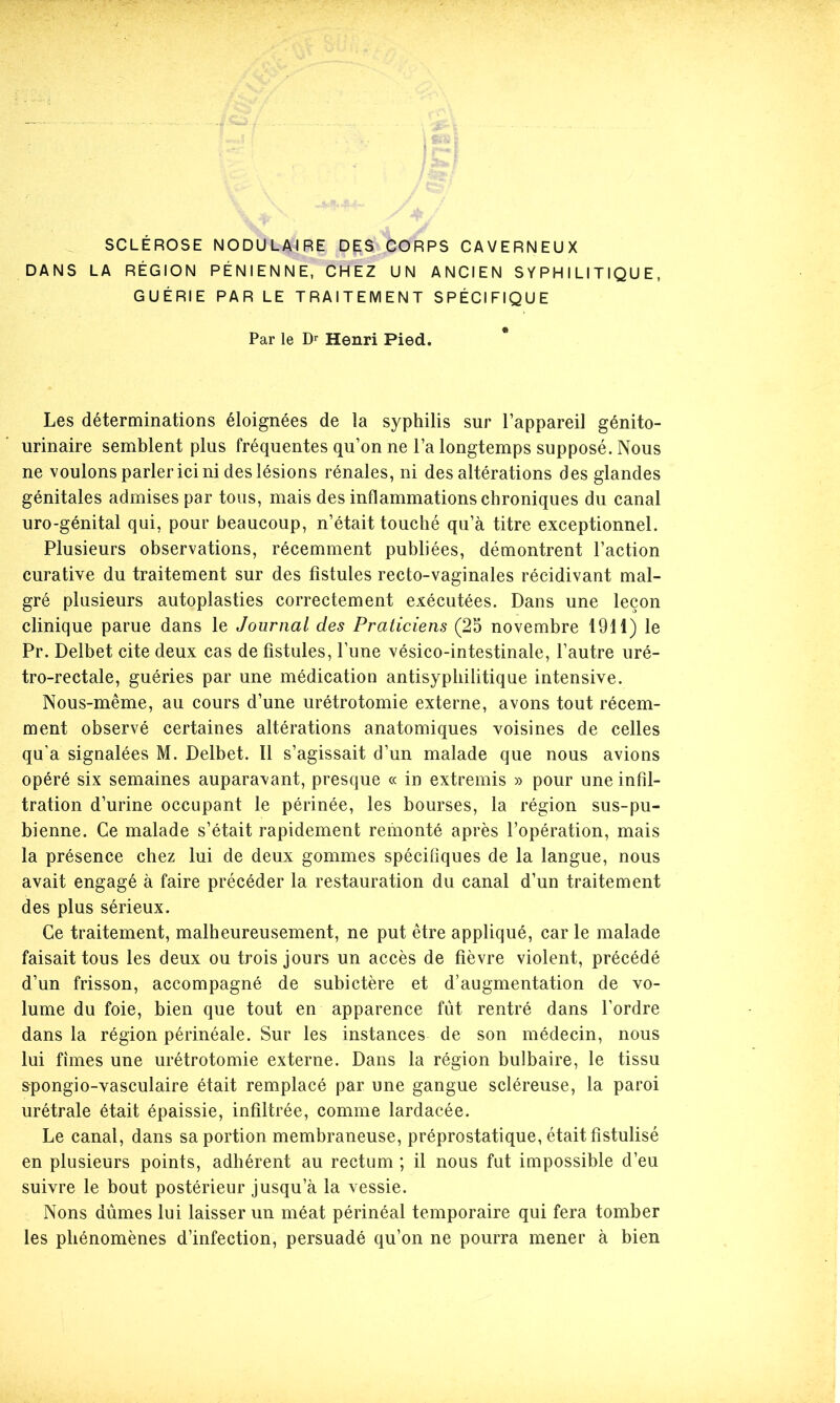 SCLÉROSE NODULAIRE DES CORPS CAVERNEUX DANS LA RÉGION PÉNIENNE, CHEZ UN ANCIEN SYPHILITIQUE, GUÉRIE PAR LE TRAITEMENT SPÉCIFIQUE Par le Dr Henri Pied. Les déterminations éloignées de la syphilis sur l’appareil génito- urinaire semblent plus fréquentes qu’on ne l’a longtemps supposé. Nous ne voulons parler ici ni des lésions rénales, ni des altérations des glandes génitales admises par tous, mais des inflammations chroniques du canal uro-génital qui, pour beaucoup, n’était touché qu’à titre exceptionnel. Plusieurs observations, récemment publiées, démontrent l’action curative du traitement sur des fistules recto-vaginales récidivant mal- gré plusieurs autoplasties correctement exécutées. Dans une leçon clinique parue dans le Journal des Praticiens (25 novembre 1911) le Pr. Delbet cite deux cas de fistules, lune vésico-intestinale, l’autre uré- tro-rectale, guéries par une médication antisyphilitique intensive. Nous-même, au cours d’une urétrotomie externe, avons tout récem- ment observé certaines altérations anatomiques voisines de celles qu'a signalées M. Delbet. Il s’agissait d’un malade que nous avions opéré six semaines auparavant, presque « in extremis » pour une infil- tration d’urine occupant le périnée, les bourses, la région sus-pu- bienne. Ce malade s’était rapidement remonté après l’opération, mais la présence chez lui de deux gommes spécifiques de la langue, nous avait engagé à faire précéder la restauration du canal d’un traitement des plus sérieux. Ce traitement, malheureusement, ne put être appliqué, car le malade faisait tous les deux ou trois jours un accès de fièvre violent, précédé d’un frisson, accompagné de subictère et d’augmentation de vo- lume du foie, bien que tout en apparence fût rentré dans l’ordre dans la région périnéale. Sur les instances de son médecin, nous lui fîmes une urétrotomie externe. Dans la région bulbaire, le tissu spongio-vasculaire était remplacé par une gangue scléreuse, la paroi urétrale était épaissie, infiltrée, comme lardacée. Le canal, dans sa portion membraneuse, préprostatique, était fistulisé en plusieurs points, adhérent au rectum ; il nous fut impossible d’eu suivre le bout postérieur jusqu’à la vessie. Nons dûmes lui laisser un méat périnéal temporaire qui fera tomber les phénomènes d’infection, persuadé qu’on ne pourra mener à bien