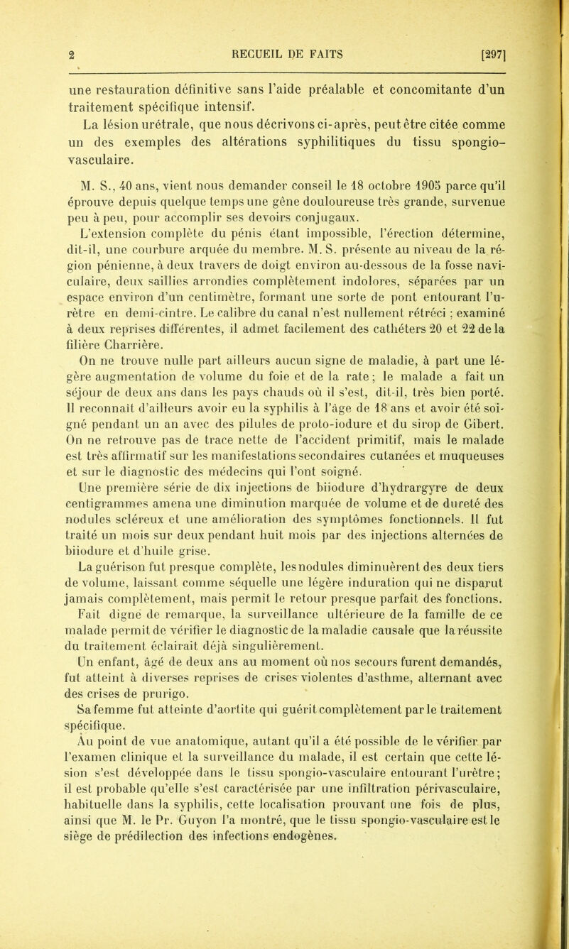 2 RECUEIL DE FAITS [297] une restauration définitive sans l’aide préalable et concomitante d’un traitement spécifique intensif. La lésion urétrale, que nous décrivons ci-après, peut être citée comme un des exemples des altérations syphilitiques du tissu spongio- vasculaire. M. S., 40 ans, vient nous demander conseil le 18 octobre 1905 parce qu’il éprouve depuis quelque temps une gêne douloureuse très grande, survenue peu à peu, pour accomplir ses devoirs conjugaux. L’extension complète du pénis étant impossible, l’érection détermine, dit-il, une courbure arquée du membre. M. S. présente au niveau de la ré- gion pénienne, à deux travers de doigt environ au-dessous de la fosse navi- culaire, deux saillies arrondies complètement indolores, séparées par un espace environ d’un centimètre, formant une sorte de pont entourant l’u- rètre en demi-cintre. Le calibre du canal n’est nullement rétréci ; examiné à deux reprises différentes, il admet facilement des cathéters 20 et 22 de la filière Charrière. On ne trouve nulle part ailleurs aucun signe de maladie, à part une lé- gère augmentation de volume du foie et de la rate ; le malade a fait un séjour de deux ans dans les pays chauds où il s’est, dit-il, très bien porté. 11 reconnaît d’ailleurs avoir eu la syphilis à l’âge de 18 ans et avoir été soi- gné pendant un an avec des pilules de proto-iodure et du sirop de Gibert. On ne retrouve pas de trace nette de l’accident primitif, mais le malade est très affirmatif sur les manifestations secondaires cutanées et muqueuses et sur le diagnostic des médecins qui l’ont soigné. Une première série de dix injections de biiodure d’hydrargyre de deux centigrammes amena une diminution marquée de volume et de dureté des nodules scléreux et une amélioration des symptômes fonctionnels. Il fut traité un mois sur deux pendant huit mois par des injections alternées de biiodure et d’huile grise. La guérison fut presque complète, lesnodules diminuèrent des deux tiers de volume, laissant comme séquelle une légère induration qui ne disparut jamais complètement, mais permit le retour presque parfait des fonctions. Fait digné de remarque, la surveillance ultérieure de la famille de ce malade permit de vérifier le diagnostic de la maladie causale que la réussite du traitement éclairait déjà singulièrement. Un enfant, âgé de deux ans au moment où nos secours furent demandés, fut atteint à diverses reprises de crises violentes d’asthme, alternant avec des crises de prurigo. Sa femme fut atteinte d’aortite qui guérit complètement parle traitement spécifique. Âu point de vue anatomique, autant qu’il a été possible de le vérifier, par l’examen clinique et la surveillance du malade, il est certain que cette lé- sion s’est développée dans le tissu spongio-vasculaire entourant l’urètre ; il est probable qu’elle s’est caractérisée par une infiltration périvasculaire, habituelle dans la syphilis, cette localisation prouvant une fois de plus, ainsi que M. le Pr. Guyon l’a montré, que le tissu spongio-vasculaire est le siège de prédilection des infections endogènes.