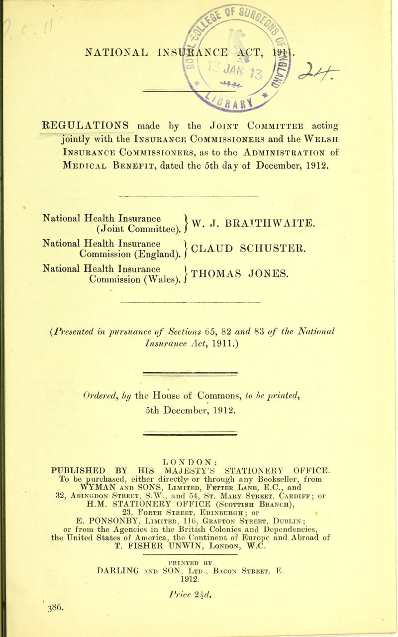 REGULATIONS made by the Joint Committee acting jointly with the Insurance Commissioners and the Welsh Insurance Commissioners, as to the Administration of Medical Benefit, dated the 5th day of December, 1912. National Health Insurance (Joint Committee) National Health Insurance Commission (England) National Health Insurance Commission (Wales) }w. J. BRAJ.TH WAITE. } CLAUD SCHUSTER. } THOMAS JONES. (Presented in pursuance of Sections 65, 82 and 83 of the National Insurance Act, 1911.) Ordered, by the House of Commons, to be printed, 5th December, 1912. LONDON: PUBLISHED BY HIS MAJESTY’S STATIONERY OFFICE. To be purchased, either directly or through any Bookseller, from WYMAN and SONS, Limited, Fetter Lane, E.C., and 32, Abingdon Street, S.W., and 54, St. Mary Street, Cardiff; or H.M. STATIONERY OFFICE (Scottish Branch), 23, Forth Street, Edinburgh; or E. PONSONBY, Limited, 116, Grafton Street, Dublin; or from the Agencies in the British Colonies and Dependencies, the United States of America, the Continent of Europe and Abroad of T. FISHER UNWIN, London, W.C. PRINTED BY DARLING and SON, Ltd., Bacon Street, E 1912. Price 2\d, 386.