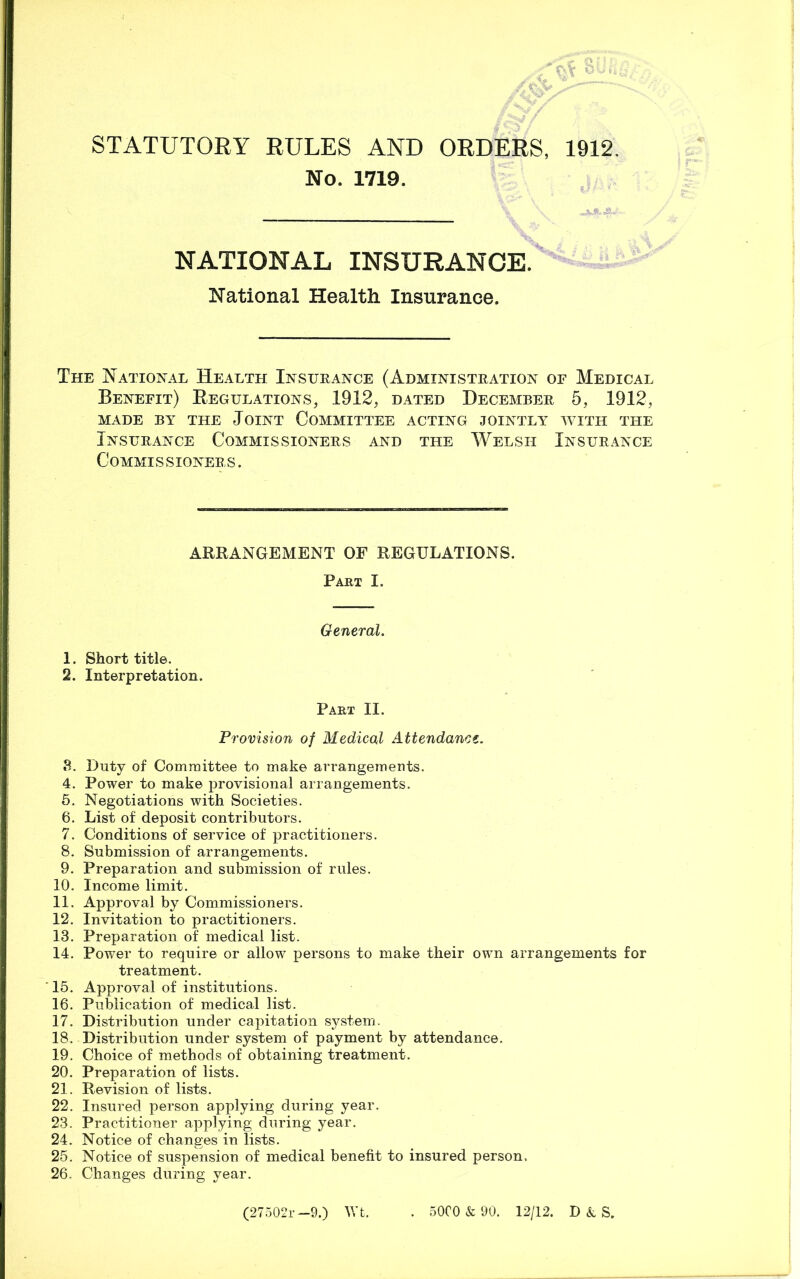 STATUTORY RULES AND ORDERS, 1912. No. 1719. NATIONAL INSURANCE. National Health Insurance. The National Health Insurance (Administration or Medical Benefit) Regulations, 1912, dated December 5, 1912, MADE BY THE JOINT COMMITTEE ACTING JOINTLY WITH THE Insurance Commissioners and the Welsh Insurance Commi s s ioners . ARRANGEMENT OF REGULATIONS. Part I. General. 1. Short title. 2. Interpretation. Part II. Provision of Medical Attendance. 8. Duty of Committee to make arrangements. 4. Power to make provisional arrangements. 5. Negotiations with Societies. 6. List of deposit contributors. 7. Conditions of service of practitioners. 8. Submission of arrangements. 9. Preparation and submission of rules. 10. Income limit. 11. Approval by Commissioners. 12. Invitation to practitioners. 13. Preparation of medical list. 14. Power to require or allow persons to make their own arrangements for treatment. 15. Approval of institutions. 16. Publication of medical list. 17. Distribution under capitation system. 18. Distribution under system of payment by attendance. 19. Choice of methods of obtaining treatment. 20. Preparation of lists. 21. Revision of lists. 22. Insured person applying during year. 23. Practitioner applying during year. 24. Notice of changes in lists. 25. Notice of suspension of medical benefit to insured person, 26. Changes during year. (27502r —9.) Wt. . 5000 & 90. 12/12. D k S.