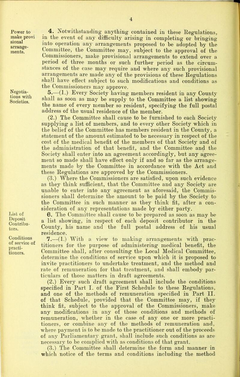 Power to make provi sional arrange- ments. Negotia- tions with Societies. List of Deposit Contribu- tors. Conditions of service of practi- tioners. 4. Notwithstanding anything contained in these Regulations, in the event of any difficulty arising in completing or bringing into operation any arrangements proposed to he adopted by the Committee, the Committee may, subject to the approval of the Commissioners, make provisional arrangements to extend over a period of three months or such further period as the circum- stances of the case may require and where any such provisional arrangements are made any of the provisions of these Regulations shall have effect subject to such modifications and conditions as the Commissioners may approve. 5. —(1.) Every Society having members resident in any County shall as soon as may be supply to the Committee a list showing the name of every member so resident, specifying the full postal address of the usual residence of the member. (2.) The Committee shall cause to be furnished to each Society supplying a list of members, and to every other Society which in the belief of the Committee has members resident in the County, a statement of the amount estimated to be necessary in respect of the cost of the medical benefit of the members of that Society and of the administration of that benefit, and the Committee and the Society shall enter into an agreement accordingly, but any agree- ment so made shall have effect only if and so far as the arrange- ments made by the Committee in accordance with the Act and these Regulations are approved by the Commissioners. (3.) Where the Commissioners are satisfied, upon such evidence as they think sufficient, that the Committee and any Society are unable to enter into any agreement as aforesaid, the Commis- sioners shall determine the amount to be paid by the Society to the Committee in such manner as they think fit, after a con- sideration of any representations made by either party. 6. The Committee shall cause to be prepared as soon as may be a list showing, in respect of each deposit contributor in the County, his name and the full postal address of his usual residence. 7. —(1.) With a view to making arrangements with prac- titioners for the purpose of administering medical benefit, the Committee shall, after consulting the Local Medical Committee, determine the conditions of service upon which it is proposed to invite practitioners to undertake treatment, and the method and rate of remuneration for that treatment, and shall embody par- ticulars of those matters in draft agreements. (2.) Every such draft agreement shall include the conditions specified in Part I. of the First Schedule to these Regulations, and one of the methods of remuneration specified in Part II. of that Schedule, provided that the Committee may, if they think fit, subject to the approval of the Commissioners, make any modifications in any of those conditions and methods of remuneration, whether in the case of any one or more practi- tioners, or combine any of the methods of remuneration and, where payment is to be made to the practitioner out of the proceeds of any Parliamentary grant, shall include such conditions as are necessary to be complied with as conditions of that grant. (3.) The Committee shall determine the form and manner in which notice of the terms and conditions including the method