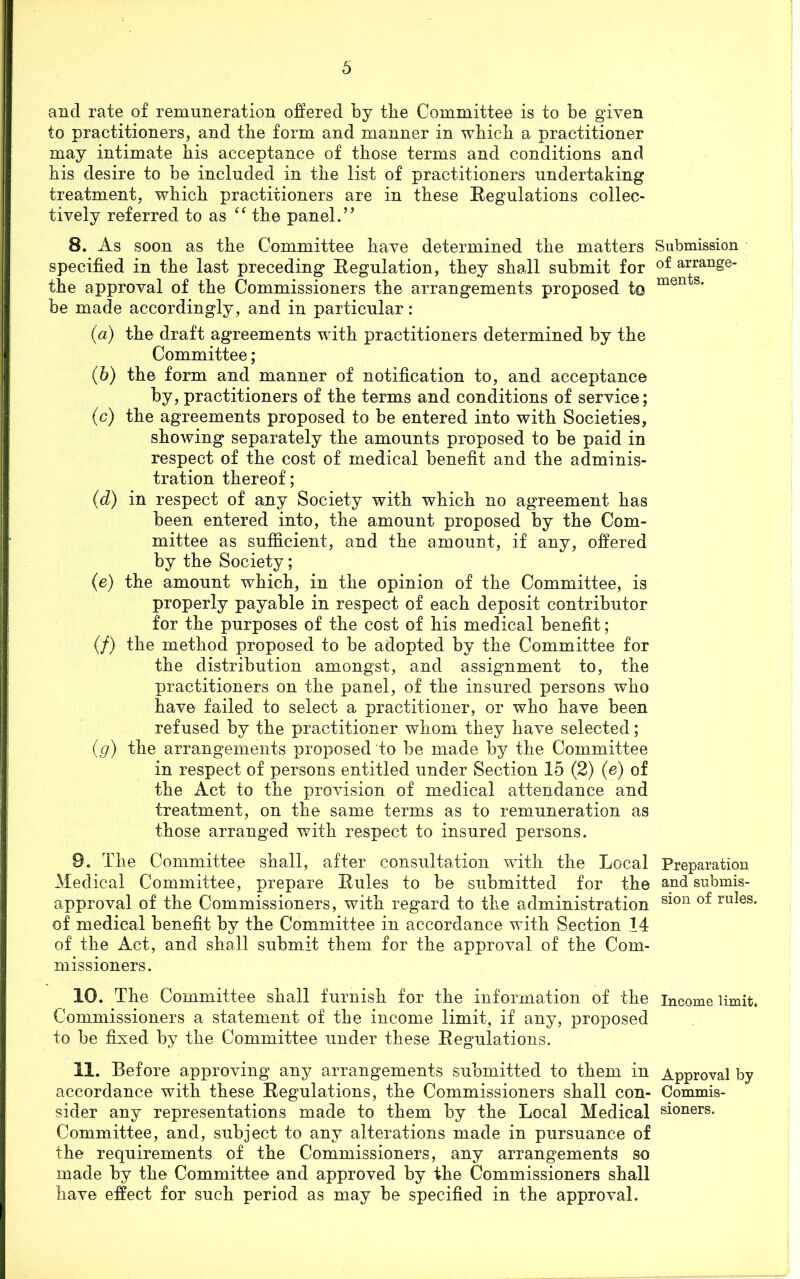 and rate of remuneration offered by the Committee is to be given to practitioners, and tbe form and manner in wbicb a practitioner may intimate bis acceptance of those terms and conditions and bis desire to be included in tbe list of practitioners undertaking treatment, which practitioners are in these Regulations collec- tively referred to as “ the panel.’’ 8. As soon as the Committee have determined the matters Submission specified in the last preceding Regulation, they shall submit for arrange the approval of the Commissioners the arrangements proposed to men s‘ be made accordingly, and in particular: (a) the draft agreements with practitioners determined by the Committee; (b) the form and manner of notification to, and acceptance by, practitioners of the terms and conditions of service; (c) the agreements proposed to be entered into with Societies, showing separately the amounts proposed to be paid in respect of the cost of medical benefit and the adminis- tration thereof; (d) in respect of any Society with which no agreement has been entered into, the amount proposed by the Com- mittee as sufficient, and the amount, if any, offered by the Society; (e) the amount which, in the opinion of the Committee, is properly payable in respect of each deposit contributor for the purposes of the cost of his medical benefit; (/) the method proposed to be adopted by the Committee for the distribution amongst, and assignment to, the practitioners on the panel, of the insured persons who have failed to select a practitioner, or who have been refused by the practitioner whom they have selected; (g) the arrangements proposed to be made by the Committee in respect of persons entitled under Section 15 (2) (e) of the Act to the provision of medical attendance and treatment, on the same terms as to remuneration as those arranged with respect to insured persons. 9. The Committee shall, after consultation with the Local Preparation Medical Committee, prepare Rules to be submitted for the and submis- approval of the Commissioners, with regard to the administration sion ruIes* of medical benefit by the Committee in accordance with Section 14 of the Act, and shall submit them for the approval of the Com- missioners. 10. The Committee shall furnish for the information of the income limit. Commissioners a statement of the income limit, if any, proposed to be fixed by the Committee under these Regulations. 11. Before approving any arrangements submitted to them in Approval by accordance with these Regulations, the Commissioners shall con- Commis- sider any representations made to them by the Local Medical sioners. Committee, and, subject to any alterations made in pursuance of the requirements of the Commissioners, any arrangements so made by the Committee and approved by the Commissioners shall have effect for such period as may be specified in the approval.