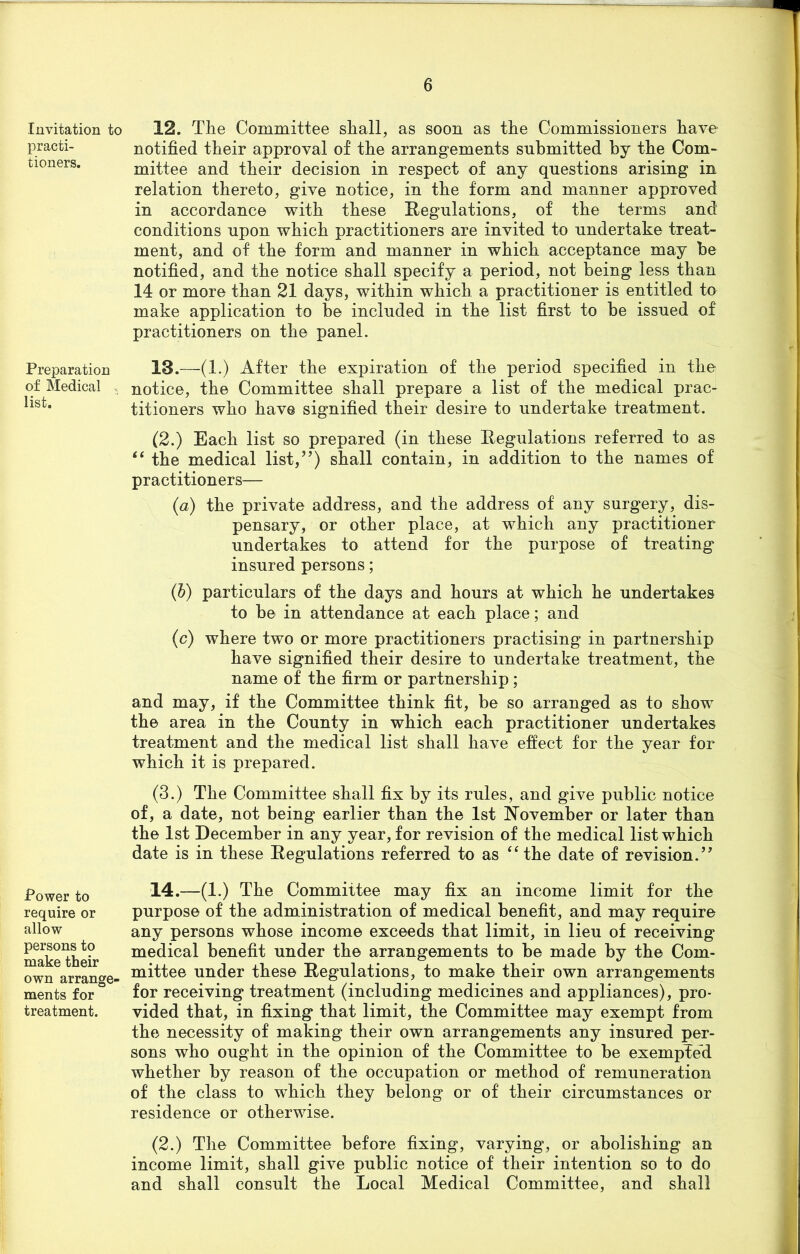 Invitation to practi- tioners. Preparation of Medical list. Power to require or allow persons to make their own arrange- ments for treatment. 12. The Committee shall, as soon as the Commissioners have notified their approval of the arrangements submitted by the Com- mittee and their decision in respect of any questions arising in relation thereto, give notice, in the form and manner approved in accordance with these Eegulations, of the terms and conditions upon which practitioners are invited to undertake treat- ment, and of the form and manner in which acceptance may he notified, and the notice shall specify a period, not being less than 14 or more than 21 days, within which a practitioner is entitled to make application to be included in the list first to he issued of practitioners on the panel. 13. —(1.) After the expiration of the period specified in the notice, the Committee shall prepare a list of the medical prac- titioners who have signified their desire to undertake treatment. (2.) Each list so prepared (in these Eegulations referred to as “ the medical list,”) shall contain, in addition to the names of practitioners— (a) the private address, and the address of any surgery, dis- pensary, or other place, at which any practitioner undertakes to attend for the purpose of treating insured persons; (b) particulars of the days and hours at which he undertakes to be in attendance at each place; and (c) where two or more practitioners practising in partnership have signified their desire to undertake treatment, the name of the firm or partnership; and may, if the Committee think fit, be so arranged as to show the area in the County in which each practitioner undertakes treatment and the medical list shall have effect for the year for which it is prepared. (3.) The Committee shall fix by its rules, and give public notice of, a date, not being earlier than the 1st November or later than the 1st December in any year, for revision of the medical list which date is in these Eegulations referred to as “the date of revision.” 14. —(1.) The Committee may fix an income limit for the purpose of the administration of medical benefit, and may require any persons whose income exceeds that limit, in lieu of receiving medical benefit under the arrangements to be made by the Com- mittee under these Eegulations, to make their own arrangements for receiving treatment (including medicines and appliances), pro- vided that, in fixing that limit, the Committee may exempt from the necessity of making their own arrangements any insured per- sons who ought in the opinion of the Committee to be exempted whether by reason of the occupation or method of remuneration of the class to which they belong or of their circumstances or residence or otherwise. (2.) The Committee before fixing, varying, or abolishing an income limit, shall give public notice of their intention so to do and shall consult the Local Medical Committee, and shall