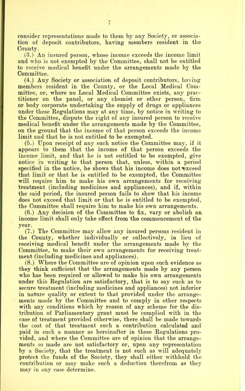 consider representations made to them by any Society, or associa- tion of deposit contributors, having members resident in the County. (3.) An insured person, whose income exceeds the income limit and who is not exempted by the Committee, shall not be entitled to receive medical benefit under the arrangements made by the Committee. (4.) Any Society or association of deposit contributors, having members resident in the County, or the Local Medical Com- mittee, or, where no Local Medical Committee exists, any prac- titioner on the panel, or any chemist or other person, firm or body corporate undertaking the supply of drugs or appliances under these Regulations may at any time, by notice in writing to the Committee, dispute the right of any insured person to receive medical benefit under the arrangements made by the Committee, on the ground that the income of that person exceeds the income limit and that he is not entitled to be exempted. (5.) Upon receipt of any such notice the Committee may, if it appears to them that the income of that person exceeds the income limit, and that he is not entitled to be exempted, give notice in writing to that person that, unless, within a period specified in the notice, he shows that his income does not exceed that limit or that he is entitled to be exempted, the Committee will require him to make his own arrangements for receiving treatment (including medicines and appliances), and if, within the said period, the insured person fails to show that his income does not exceed that limit or that he is entitled to be exempted, the Committee shall require him to make his own arrangements. (6.) Any decision of the Committee to fix, vary or abolish an income limit shall only take effect from the commencement of the year. (T.) The Committee may allow any insured persons resident in the County, whether individually or collectively, in lieu of receiving medical benefit under the arrangements made by the Committee, to make their own arrangements for receiving treat- ment (including medicines and appliances). (8.) Where the Committee are of opinion upon such evidence as they think sufficient that the arrangements made by any person who has been required or allowed to make his own arrangements under this Regulation are satisfactory, that is to say such as to secure treatment (including medicines and appliances) not inferior in nature quality or extent to that provided under the arrange- ments made by the Committee and to comply in other respects with any conditions which by reason of any scheme for the dis- tribution of Parliamentary grant must be complied with in the case of treatment provided otherwise, there shall be made towards the cost of that treatment such a contribution calculated and paid in such a manner as hereinafter in these Regulations pro- vided, and where the Committee are of opinion that the arrange- ments so made are not satisfactory or, upon any representation by a Society, that the treatment is not such as will adequately protect the funds of the Society, they shall either withhold the contribution or may make such a deduction therefrom as they may in any case determine.