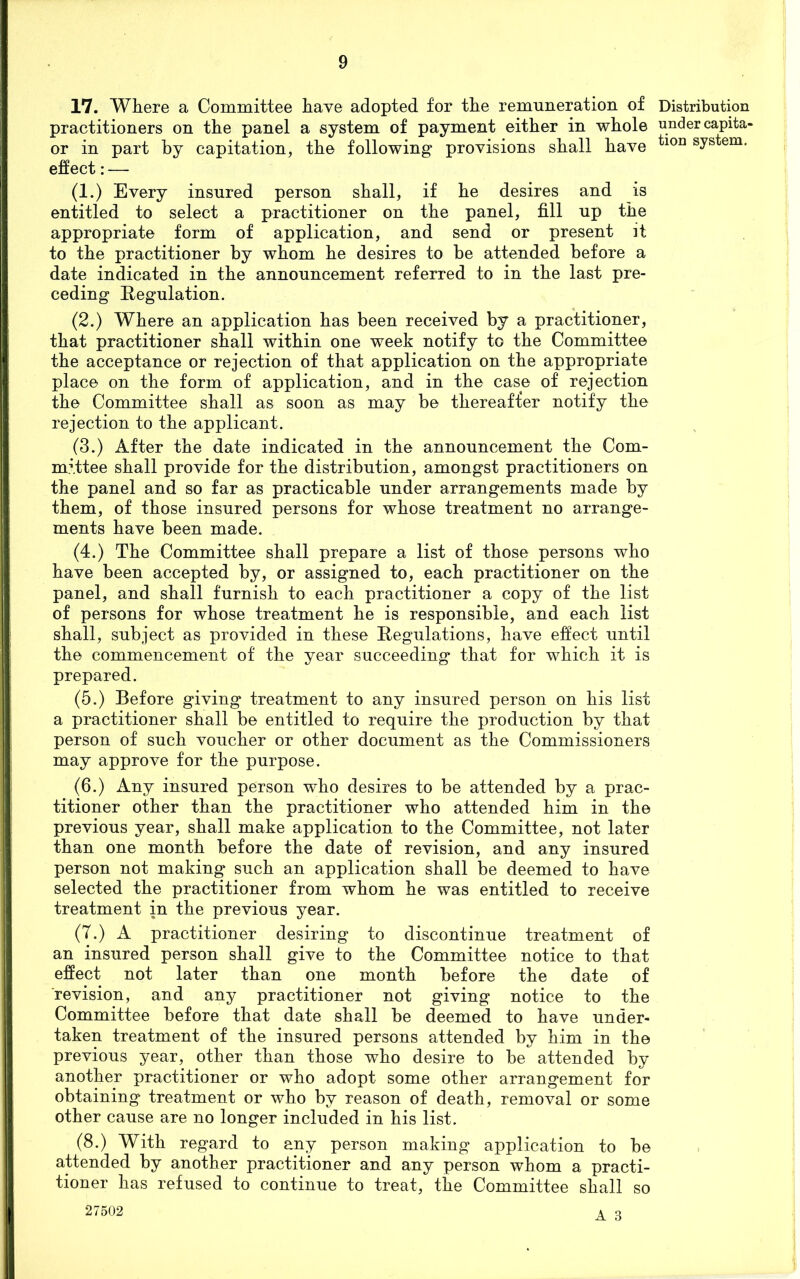 17. Where a Committee have adopted for the remuneration of Distribution practitioners on the panel a system of payment either in whole under capita- or in part by capitation, the following provisions shall have tion system* effect: — (1.) Every insured person shall, if he desires and is entitled to select a practitioner on the panel, fill up the appropriate form of application, and send or present it to the practitioner by whom he desires to be attended before a date indicated in the announcement referred to in the last pre- ceding Regulation. (2.) Where an application has been received by a practitioner, that practitioner shall within one week notify to the Committee the acceptance or rejection of that application on the appropriate place on the form of application, and in the case of rejection the Committee shall as soon as may be thereafter notify the rejection to the applicant. (3.) After the date indicated in the announcement the Com- mittee shall provide for the distribution, amongst practitioners on the panel and so far as practicable under arrangements made by them, of those insured persons for whose treatment no arrange- ments have been made. (4.) The Committee shall prepare a list of those persons who have been accepted by, or assigned to, each practitioner on the panel, and shall furnish to each practitioner a copy of the list of persons for whose treatment he is responsible, and each list shall, subject as provided in these Regulations, have effect until the commencement of the year succeeding that for which it is prepared. (5.) Before giving treatment to any insured person on his list a practitioner shall be entitled to require the production by that person of such voucher or other document as the Commissioners may approve for the purpose. (6.) Any insured person who desires to be attended by a prac- titioner other than the practitioner who attended him in the previous year, shall make application to the Committee, not later than one month before the date of revision, and any insured person not making such an application shall be deemed to have selected the practitioner from whom he was entitled to receive treatment in the previous year. (7.) A practitioner desiring to discontinue treatment of an insured person shall give to the Committee notice to that effect not later than one month before the date of revision, and any practitioner not giving notice to the Committee before that date shall be deemed to have under- taken treatment of the insured persons attended by him in the previous year, other than those who desire to be attended by another practitioner or who adopt some other arrangement for obtaining treatment or who by reason of death, removal or some other cause are no longer included in his list. (8.) With regard to any person making application to be attended by another practitioner and any person whom a practi- tioner has refused to continue to treat, the Committee shall so 27502