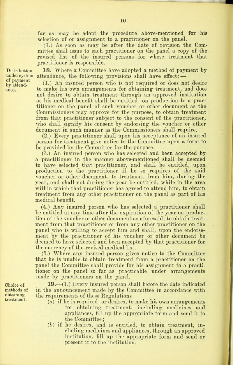 Distribution under system of payment by attend- ance. Choice of methods of obtaining treatment. far as may be adopt the procedure above-mentioned for bis selection of or assignment to a practitioner on tbe panel. (9.) As soon as may be after tbe date of revision tbe Com- mittee shall issue to each practitioner on tbe panel a copy of tbe revised list of tbe insured persons for whose treatment that practitioner is responsible. 18. Where a Committee have adopted a method of payment by attendance, tbe following provisions shall have effect: — (1.) An insured person who is not required or does not desire to make bis own arrangements for obtaining treatment, and does not desire to obtain treatment through an approved institution as his medical benefit shall be entitled, on production to a prac- titioner on the panel of such voucher or other document as the Commissioners may approve for the purpose, to obtain treatment from that practitioner subject to the consent of the practitioner, who shall signify his consent by endorsing the voucher or other document in such manner as the Commissioners shall require. (2.) Every practitioner shall upon his acceptance of an insured person for treatment give notice to the Committee upon a form to be provided by the Committee for the purpose. (3.) An insured person who has selected and been accepted by a practitioner in the manner above-mentioned shall be deemed to have selected that practitioner, and shall be entitled, upon production to the practitioner if he so requires of the said voucher or other document, to treatment from him, during the year, and shall not during the year be entitled, while in the area within which that practitioner has agreed to attend him, to obtain treatment from any other practitioner on the panel as part of his medical benefit. (4.) Any insured person who has selected a practitioner shall be entitled at any time after the expiration of the year on produc- tion of the voucher or other document as aforesaid, to obtain treat- ment from that practitioner or from any other practitioner on the panel who is willing to accept him and shall, upon the endorse- ment by the practitioner of his voucher or other document be deemed to have selected and been accepted by that practitioner for the currency of the revised medical list. (5.) Where any insured person gives notice to the Committee that he is unable to obtain treatment from a practitioner on the panel the Committee shall provide for his assignment to a practi- tioner on the panel so far as practicable under arrangements made by practitioners on the panel. 19.—(1.) Every insured person shall before the date indicated in the announcement made by the Committee in accordance with the requirements of these Regulations (a) if he is required, or desires, to make his own arrangements for obtaining treatment, including medicines and appliances, fill up the appropriate form and send it to the Committee; (b) if he desires, and is entitled, to obtain treatment, in- cluding medicines and appliances, through an approved institution, fill up the appropriate form and send or present it to the institution.