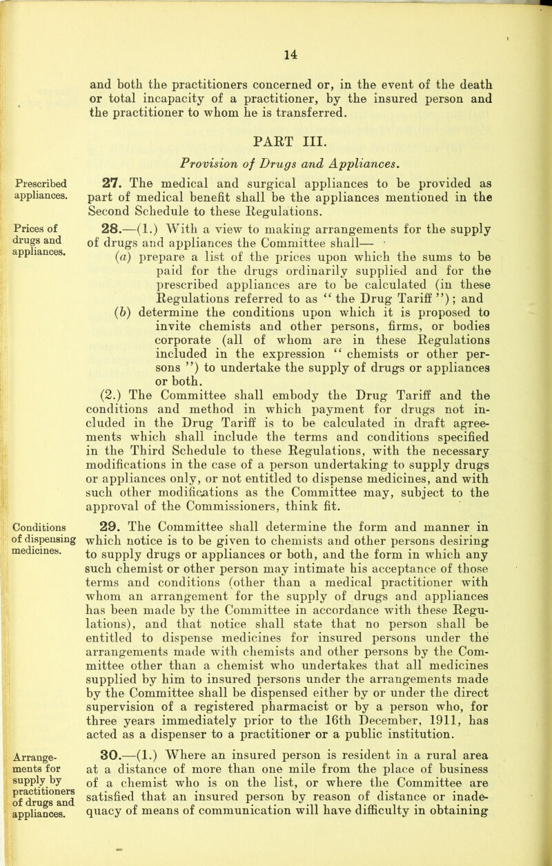 Prescribed appliances. Prices of drugs and appliances. Conditions of dispensing medicines. Arrange- ments for supply by practitioners of drugs and appliances. and both the practitioners concerned or, in the event of the death or total incapacity of a practitioner, by the insured person and the practitioner to whom he is transferred. PAET III. Provision of Drugs and Appliances. 27. The medical and surgical appliances to be provided as part of medical benefit shall be the appliances mentioned in the Second Schedule to these Regulations. 28. —(1.) With a view to making arrangements for the supply of drugs and appliances the Committee shall— • (a) prepare a list of the prices upon which the sums to be paid for the drugs ordinarily supplied and for the prescribed appliances are to be calculated (in these Regulations referred to as “ the Drug Tariff ”); and (b) determine the conditions upon which it is proposed to invite chemists and other persons, firms, or bodies corporate (all of whom are in these Regulations included in the expression “ chemists or other per- sons ”) to undertake the supply of drugs or appliances or both. (2.) The Committee shall embody the Drug Tariff and the conditions and method in which payment for drugs not in- cluded in the Drug Tariff is to be calculated in draft agree- ments which shall include the terms and conditions specified in the Third Schedule to these Regulations, with the necessary modifications in the case of a person undertaking to supply drugs or appliances only, or not entitled to dispense medicines, and with such other modifications as the Committee may, subject to the approval of the Commissioners, think fit. 29. The Committee shall determine the form and manner in which notice is to be given to chemists and other persons desiring to supply drugs or appliances or both, and the form in which any such chemist or other person may intimate his acceptance of those terms and conditions (other than a medical practitioner with whom an arrangement for the supply of drugs and appliances has been made by the Committee in accordance with these Regu- lations), and that notice shall state that no person shall be entitled to dispense medicines for insured persons under the arrangements made with chemists and other persons by the Com- mittee other than a chemist who undertakes that all medicines supplied by him to insured persons under the arrangements made by the Committee shall be dispensed either by or under the direct supervision of a registered pharmacist or by a person who, for three years immediately prior to the 16th December, 1911, has acted as a dispenser to a practitioner or a public institution. 30. —(1.) Where an insured person is resident in a rural area at a distance of more than one mile from the place of business of a chemist who is on the list, or where the Committee are satisfied that an insured person by reason of distance or inade- quacy of means of communication will have difficulty in obtaining