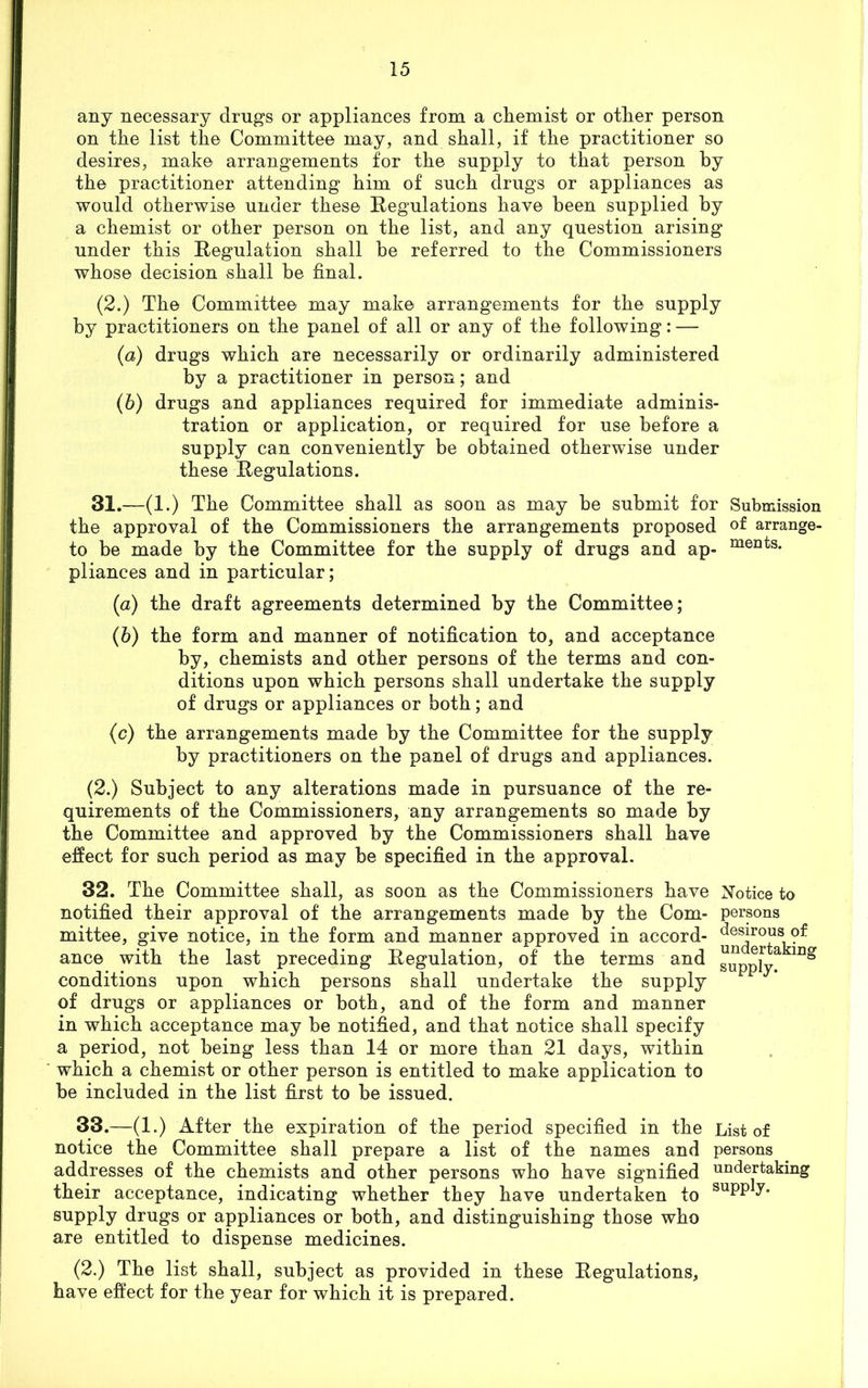 any necessary drugs or appliances from a chemist or other person on the list the Committee may, and shall, if the practitioner so desires, make arrangements for the supply to that person by the practitioner attending him of such drugs or appliances as would otherwise under these Regulations have been supplied by a chemist or other person on the list, and any question arising under this Regulation shall be referred to the Commissioners whose decision shall be final. (2.) The Committee may make arrangements for the supply by practitioners on the panel of all or any of the following: — (a) drugs which are necessarily or ordinarily administered by a practitioner in person; and (b) drugs and appliances required for immediate adminis- tration or application, or required for use before a supply can conveniently be obtained otherwise under these Regulations. 31.—(1.) The Committee shall as soon as may be submit for Submission the approval of the Commissioners the arrangements proposed of arrange- to be made by the Committee for the supply of drugs and ap- ments- pliances and in particular; (a) the draft agreements determined by the Committee; (5) the form and manner of notification to, and acceptance by, chemists and other persons of the terms and con- ditions upon which persons shall undertake the supply of drugs or appliances or both; and (c) the arrangements made by the Committee for the supply by practitioners on the panel of drugs and appliances. (2.) Subject to any alterations made in pursuance of the re- quirements of the Commissioners, any arrangements so made by the Committee and approved by the Commissioners shall have effect for such period as may be specified in the approval. 32. The Committee shall, as soon as the Commissioners have Notice to notified their approval of the arrangements made by the Com- persons mittee, give notice, in the form and manner approved in accord- desirous; of ance with the last preceding Regulation, of the terms and supply*1 conditions upon which persons shall undertake the supply of drugs or appliances or both, and of the form and manner in which acceptance may be notified, and that notice shall specify a period, not being less than 14 or more than 21 days, within which a chemist or other person is entitled to make application to be included in the list first to be issued. 33. —(1.) After the expiration of the period specified in the List of notice the Committee shall prepare a list of the names and persons addresses of the chemists and other persons who have signified undertaking their acceptance, indicating whether they have undertaken to SUPP^* supply drugs or appliances or both, and distinguishing those who are entitled to dispense medicines. (2.) The list shall, subject as provided in these Regulations, have effect for the year for which it is prepared.