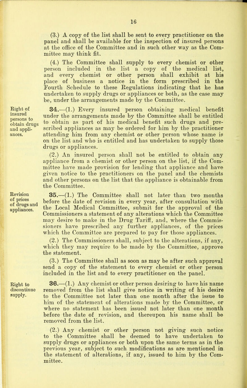 Right of insured persons to obtain drugs and appli- ances. Revision of prices of drugs and appliances. Right to discontinue supply. (3.) A copy of the list shall be sent to every practitioner on the panel and shall be available for the inspection of insured persons at the office of the Committee and in such other way as the Com- mittee may think fit. (4.) The Committee shall supply to every chemist or other person included in the list a copy of the medical list, and every chemist or other person shall exhibit at his place of business a notice in the form prescribed in the Fourth Schedule to these Regulations indicating that he has undertaken to supply drugs or appliances or both, as the case may be, under the arrangements made by the Committee. 34. —(1.) Every insured person obtaining medical benefit under the arrangements made by the Committee shall be entitled to obtain as part of his medical benefit such drugs and pre- scribed appliances as may be ordered for him by the practitioner attending him from any chemist or other person whose name is on the list and who is entitled and has undertaken to supply those drugs or appliances. (2.) An insured person shall not be entitled to obtain any appliance from a chemist or other person on the list, if the Com- mittee have made provision for lending that appliance and have given notice to the practitioners on the panel and the chemists and other persons on the list that the appliance is obtainable from the Committee. 35. —(1.) The Committee shall not later than two months before the date of revision in every year, after consultation with the Local Medical Committee, submit for the approval of the Commissioners a statement of any alterations which the Committee may desire to make in the Drug Tariff, and, where the Commis- sioners have prescribed any further appliances, of the prices which the Committee are prepared to pay for those appliances. (2.) The Commissioners shall, subject to the alterations, if any, which they may require to be made by the Committee, approve the statement. (3.) The Committee shall as soon as may be after such approval send a copy of the statement to every chemist or other person included in the list and to every practitioner on the panel. 38.—(1.) Any chemist or other person desiring to have his name removed from the list shall give notice in writing of his desire to the Committee not later than one month after the issue to him of the statement of alterations made by the Committee, or where no statement has been issued not later than one month before the date of revision, and thereupon his name shall be removed from the list. (2.) Any chemist or other person not giving such notice to the Committee shall be deemed to have undertaken to supply drugs or appliances or both upon the same terms as in the previous year, subject to such modifications as are mentioned in the statement of alterations, if any, issued to him by the Com- mittee.