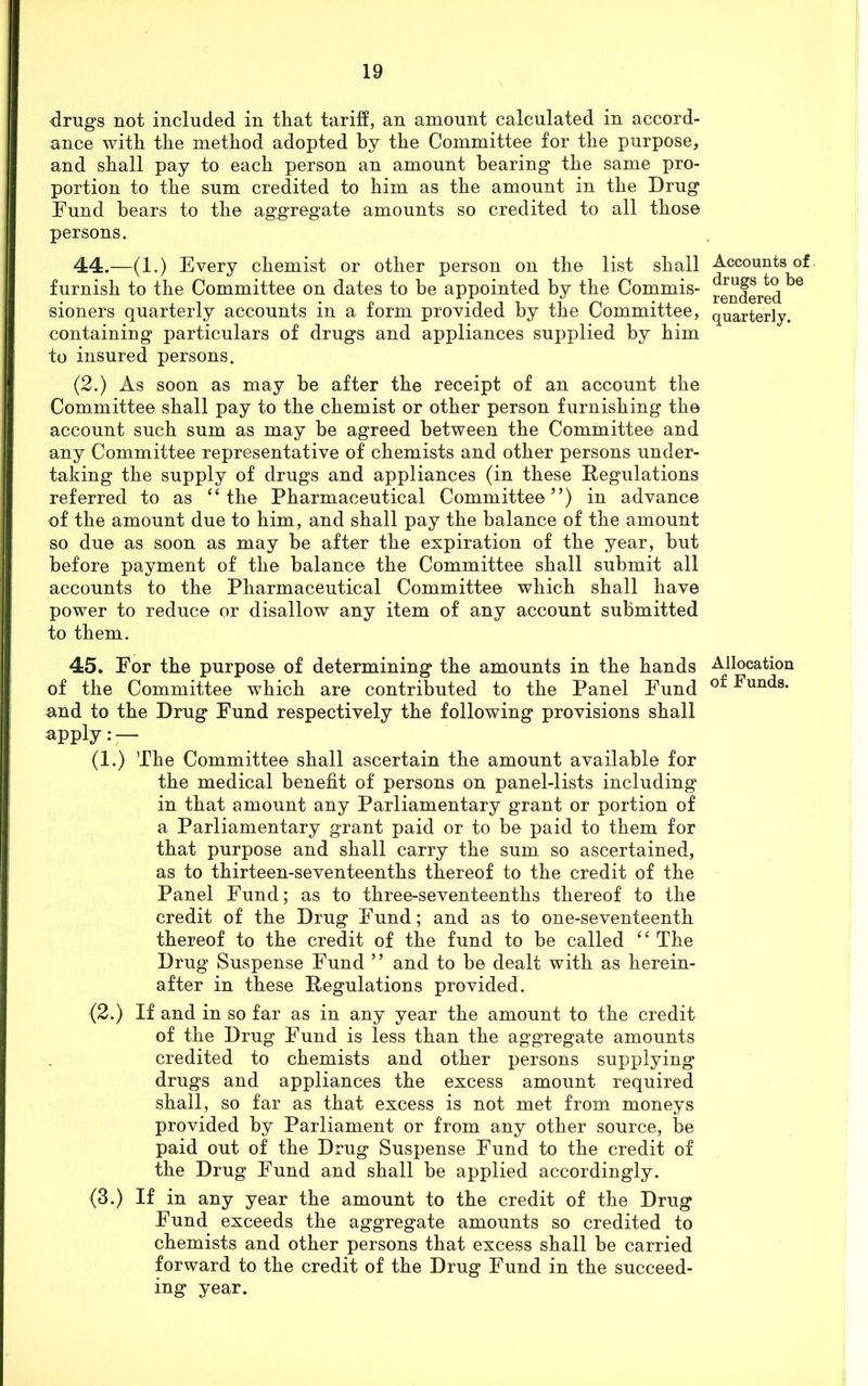 drugs not included in that tariff, an amount calculated in accord- ance with the method adopted by the Committee for the purpose, and shall pay to each person an amount hearing the same pro- portion to the sum credited to him as the amount in the Drug Fund hears to the aggregate amounts so credited to all those persons. 44. —(1.) Every chemist or other person on the list shall furnish to the Committee on dates to be appointed by the Commis- sioners quarterly accounts in a form provided by the Committee, containing particulars of drugs and appliances supplied by him to insured persons. (2.) As soon as may be after the receipt of an account the Committee shall pay to the chemist or other person furnishing the account such sum as may be agreed between the Committee and any Committee representative of chemists and other persons under- taking the supply of drugs and appliances (in these Regulations referred to as “ the Pharmaceutical Committee”) in advance of the amount due to him, and shall pay the balance of the amount so due as soon as may be after the expiration of the year, but before payment of the balance the Committee shall submit all accounts to the Pharmaceutical Committee which shall have power to reduce or disallow any item of any account submitted to them. 45. For the purpose of determining the amounts in the hands of the Committee which are contributed to the Panel Fund and to the Drug Fund respectively the following provisions shall apply: — (1.) The Committee shall ascertain the amount available for the medical benefit of persons on panel-lists including in that amount any Parliamentary grant or portion of a Parliamentary grant paid or to be paid to them for that purpose and shall carry the sum so ascertained, as to thirteen-seventeenths thereof to the credit of the Panel Fund; as to three-seventeenths thereof to the credit of the Drug Fund; and as to one-seventeenth thereof to the credit of the fund to be called “ The Drug Suspense Fund ” and to be dealt with as herein- after in these Regulations provided. (2.) If and in so far as in any year the amount to the credit of the Drug Fund is less than the aggregate amounts credited to chemists and other persons supplying drugs and appliances the excess amount required shall, so far as that excess is not met from moneys provided by Parliament or from any other source, be paid out of the Drug Suspense Fund to the credit of the Drug Fund and shall be applied accordingly. (3.) If in any year the amount to the credit of the Drug Fund exceeds the aggregate amounts so credited to chemists and other persons that excess shall be carried forward to the credit of the Drug Fund in the succeed- ing year. Accounts of drugs to be rendered quarterly. Allocation of Funds.