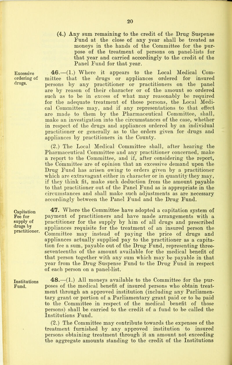 Excessive ordering of drugs. Capitation Fee for supply of drugs by practitioner. Institutions Fund. (4.) Any sum remaining to the credit of the Drug Suspense Fund at the close of any year shall he treated as moneys in the hands of the Committee for the pur- pose of the treatment of persons on panel-lists for that year and carried accordingly to the credit of the Panel Fund for that year. 46. —(1.) Where it appears to the Local Medical Com- mittee that the drugs or appliances ordered for insured persons by any practitioner or practitioners on the panel are by reason of their character or of the amount so ordered such as to be in excess of what may reasonably be required for the adequate treatment of those persons, the Local Medi- cal Committee may, and if any representations to that effect are made to them by the Pharmaceutical Committee, shall, make an investigation into the circumstances of the case, whether in respect of the drugs and appliances ordered by an individual practitioner or generally as to the orders given for drugs and appliances by practitioners in the County. (2.) The Local Medical Committee shall, after hearing the Pharmaceutical Committee and any practitioner concerned, make a report to the Committee, and if, after considering the report, the Committee are of opinion that an excessive demand upon the Drug Fund has arisen owing to orders given by a practitioner which are extravagant either in character or in quantity they may, if they think fit, make such deduction from the amount payable to that practitioner out of the Panel Fund as is appropriate in the circumstances and shall make such adjustments as are necessary accordingly between the Panel Fund and the Drug Fund. 47. Where the Committee have adopted a capitation system of payment of practitioners and have made arrangements with a practitioner for the supply by him of all drugs and prescribed appliances requisite for the treatment of an insured person the Committee may instead of paying the price of drugs and appliances actually supplied pay to the practitioner as a capita- tion fee a sum, payable out of the Drug Fund, representing three- seventeenths of the amount available for the medical benefit of that person together with any sum which may be payable in that year from the Drug Suspense Fund to the Drug Fund in respect of each person on a panel-list. 48. —(1.) All moneys available to the Committee for the pur- poses of the medical benefit of insured persons who obtain treat- ment through an approved institution (including any Parliamen- tary grant or portion of a Parliamentary grant paid or to be paid to the Committee in respect of the medical benefit of those persons) shall be carried to the credit of a fund to be called the Institutions Fund. (2.) The Committee may contribute towards the expenses of the treatment furnished by any approved institution to insured persons obtaining treatment through it an amount not exceeding the aggregate amounts standing to the credit of the Institutions