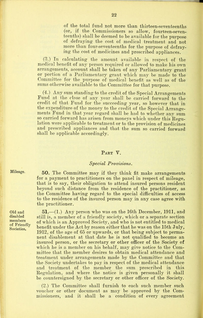 of the total fund not more than thirteen-seventeenths (or, if the Commissioners so allow, fourteen-seven- teenths) shall be deemed to be available for the purpose of defraying* the cost of medical treatment and not more than four-seventeenths for the purpose of defray- ing the cost of medicines and prescribed appliances. (3.) In calculating the amount available in respect of the medical benefit of any person required or allowed to make his own arrangements, account shall be taken of any Parliamentary grant or portion of a Parliamentary grant which may be made to the Committee for the purpose of medical benefit as well as of the sums otherwise available to the Committee for that purpose. (4.) Any sum standing to the credit of the Special Arrangements Fund at the close of any year shall be carried forward to the credit of that Fund for the succeeding year, so however that in the expenditure of the money to the credit of the Special Arrange- ments Fund in that year regard shall be had to whether any sum so carried forward has arisen from moneys which under this Eegu- lation were applicable to treatment or to the provision of medicines and prescribed appliances and that the sum so carried forward shall be applicable accordingly. Part V. Special Provisions. 50. The Committee may if they think fit make arrangements for a payment to practitioners on the panel in respect of mileage, that is to say, their obligation to attend insured persons resident beyond such distance from the residence of the practitioner, as the Committee having regard to the special difficulties of access to the residence of the insured person may in any case agree with the practitioner. Old and disabled members of Friendly Societies. 51.—(1.) Any person who was on the 16th December, 1911, and still is, a member of a friendly society, which or a separate section of which is an Approved Society, and who is not entitled to medical benefit under the Act by reason either that he was on the 15th July, 1912, of the age of 65 or upwards, or that being subject to perma- nent disablement at that date he is not qualified to become an insured person, or the secretary or other officer of the Society of which he is a member on his behalf, may give notice to the Com- mittee that the member desires to obtain medical attendance and treatment under arrangements made by the Committee and that the Society undertakes to pay in respect of the medical attendance and treatment of the member the sum prescribed in this Ttegulation, and where the notice is given personally it shall be countersigned by the secretary or other officer of the Society. (2.) The Committee shall furnish to each such member such voucher or other document as may be approved by the Com- missioners, and it shall be a condition of every agreement