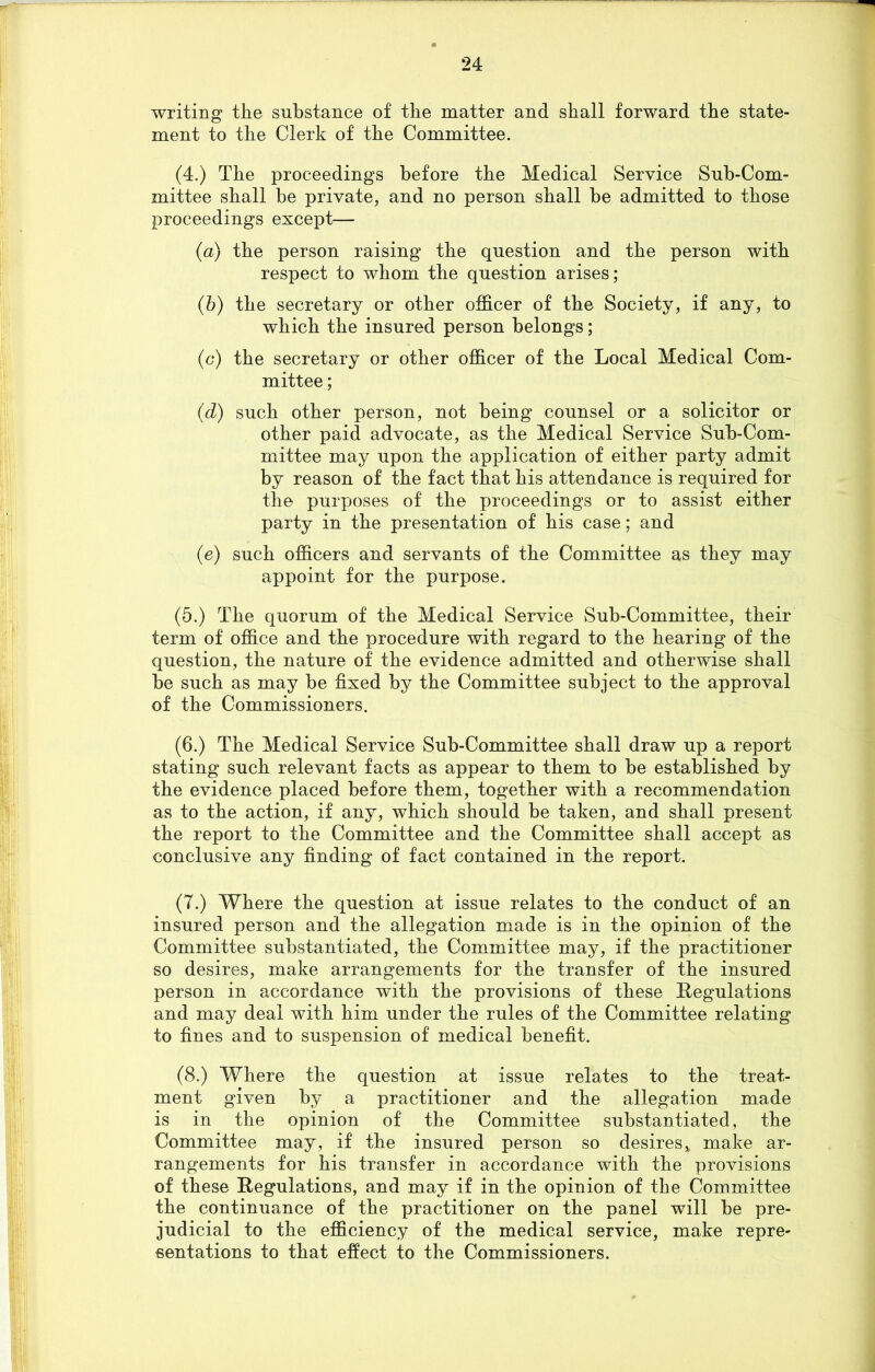 writing the substance of the matter and shall forward the state- ment to the Clerk of the Committee. (4.) The proceedings before the Medical Service Sub-Com- mittee shall be private, and no person shall be admitted to those proceedings except— (a) the person raising the question and the person with respect to whom the question arises; (b) the secretary or other officer of the Society, if any, to which the insured person belongs; (c) the secretary or other officer of the Local Medical Com- mittee ; (d) such other person, not being counsel or a solicitor or other paid advocate, as the Medical Service Sub-Com- mittee may upon the application of either party admit by reason of the fact that his attendance is required for the purposes of the proceedings or to assist either party in the presentation of his case; and (e) such officers and servants of the Committee as they may appoint for the purpose. (5.) The quorum of the Medical Service Sub-Committee, their term of office and the procedure with regard to the hearing of the question, the nature of the evidence admitted and otherwise shall be such as may be fixed by the Committee subject to the approval of the Commissioners. (6.) The Medical Service Sub-Committee shall draw up a report stating such relevant facts as appear to them to be established by the evidence placed before them, together with a recommendation as to the action, if any, which should be taken, and shall present the report to the Committee and the Committee shall accept as conclusive any finding of fact contained in the report. (7.) Where the question at issue relates to the conduct of an insured person and the allegation made is in the opinion of the Committee substantiated, the Committee may, if the practitioner so desires, make arrangements for the transfer of the insured person in accordance with the provisions of these Regulations and may deal with him under the rules of the Committee relating to fines and to suspension of medical benefit. (8.) Where the question at issue relates to the treat- ment given by a practitioner and the allegation made is in the opinion of the Committee substantiated, the Committee may, if the insured person so desires% make ar- rangements for his transfer in accordance with the provisions of these Regulations, and may if in the opinion of the Committee the continuance of the practitioner on the panel will be pre- judicial to the efficiency of the medical service, make repre- sentations to that effect to the Commissioners.