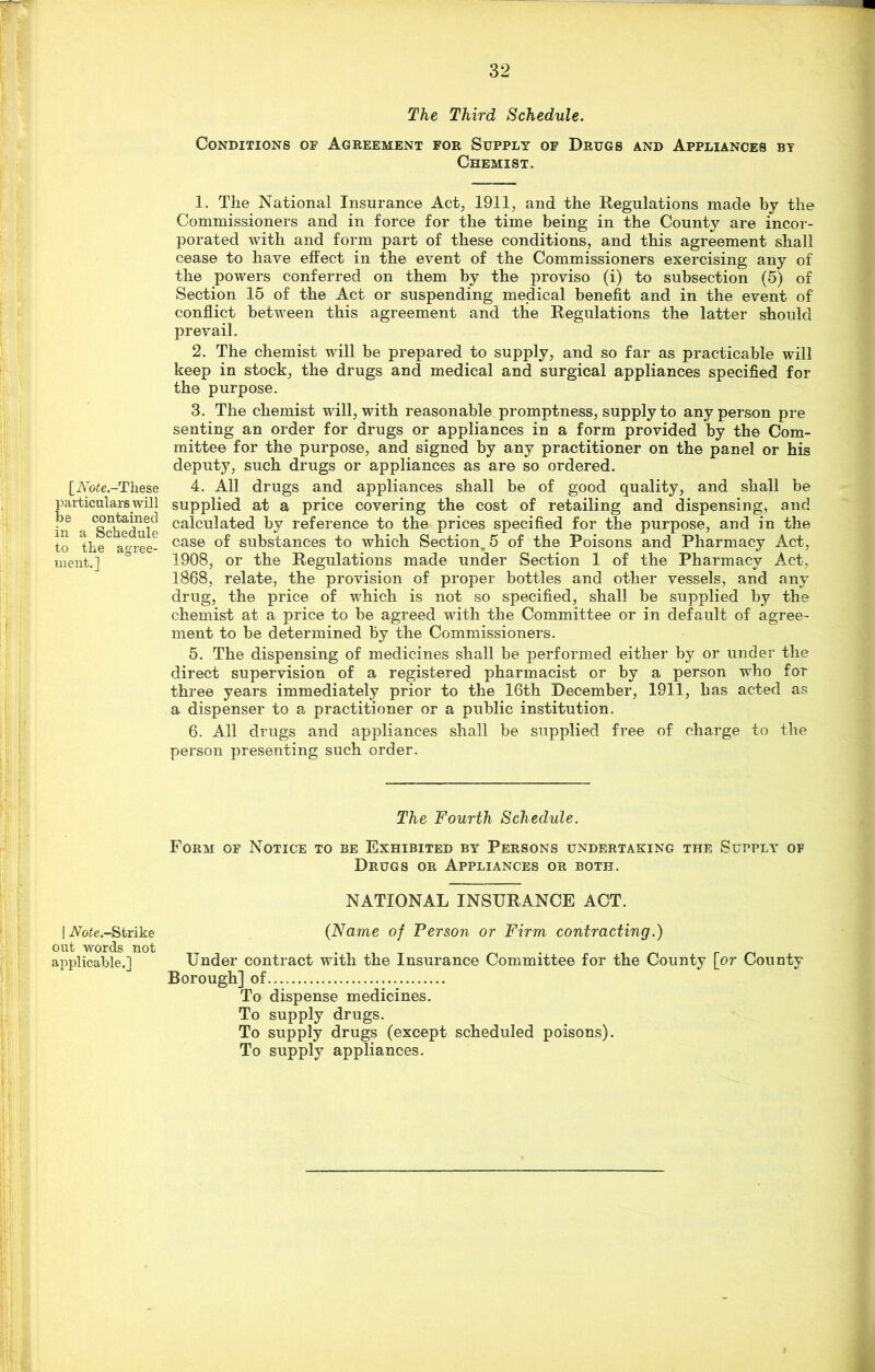 [Aote.-These particulars will be contained in a Schedule to the agree- ment.] | iVb£e.-Strike out words not applicable.] The Third Schedule. Conditions of Agreement for Supply of Drugs and Appliances by Chemist. 1. The National Insurance Act, 1911, and the Regulations made by the Commissioners and in force for the time being in the County are incor- porated with and form part of these conditions, and this agreement shall cease to have effect in the event of the Commissioners exercising any of the powers conferred on them by the proviso (i) to subsection (5) of Section 15 of the Act or suspending medical benefit and in the event of conflict between this agreement and the Regulations the latter should prevail. 2. The chemist will be prepared to supply, and so far as practicable will keep in stock, the drugs and medical and surgical appliances specified for the purpose. 3. The chemist will, with reasonable promptness, supply to any person pre senting an order for drugs or appliances in a form provided by the Com- mittee for the purpose, and signed by any practitioner on the panel or his deputy, such drugs or appliances as are so ordered. 4. All drugs and appliances shall be of good quality, and shall be supplied at a price covering the cost of retailing and dispensing, and calculated by reference to the prices specified for the purpose, and in the case of substances to which Section, 5 of the Poisons and Pharmacy Act, 1908, or the Regulations made under Section 1 of the Pharmacy Act, 1868, relate, the provision of proper bottles and other vessels, and any drug, the price of which is not so specified, shall be supplied by the chemist at a price to be agreed with the Committee or in default of agree- ment to be determined by the Commissioners. 5. The dispensing of medicines shall be performed either by or under the direct supervision of a registered pharmacist or by a person who for three years immediately prior to the 16th December, 1911, has acted as a dispenser to a practitioner or a public institution. 6. All drugs and appliances shall be supplied free of charge to the person presenting such order. The Fourth Schedule. Form of Notice to be Exhibited by Persons undertaking the Supply of Drugs or Appliances or both. NATIONAL INSURANCE ACT. (Name of Person or Firm contracting.) Under contract with the Insurance Committee for the County [or County Borough] of To dispense medicines. To supply drugs. To supply drugs (except scheduled poisons). To supply appliances.