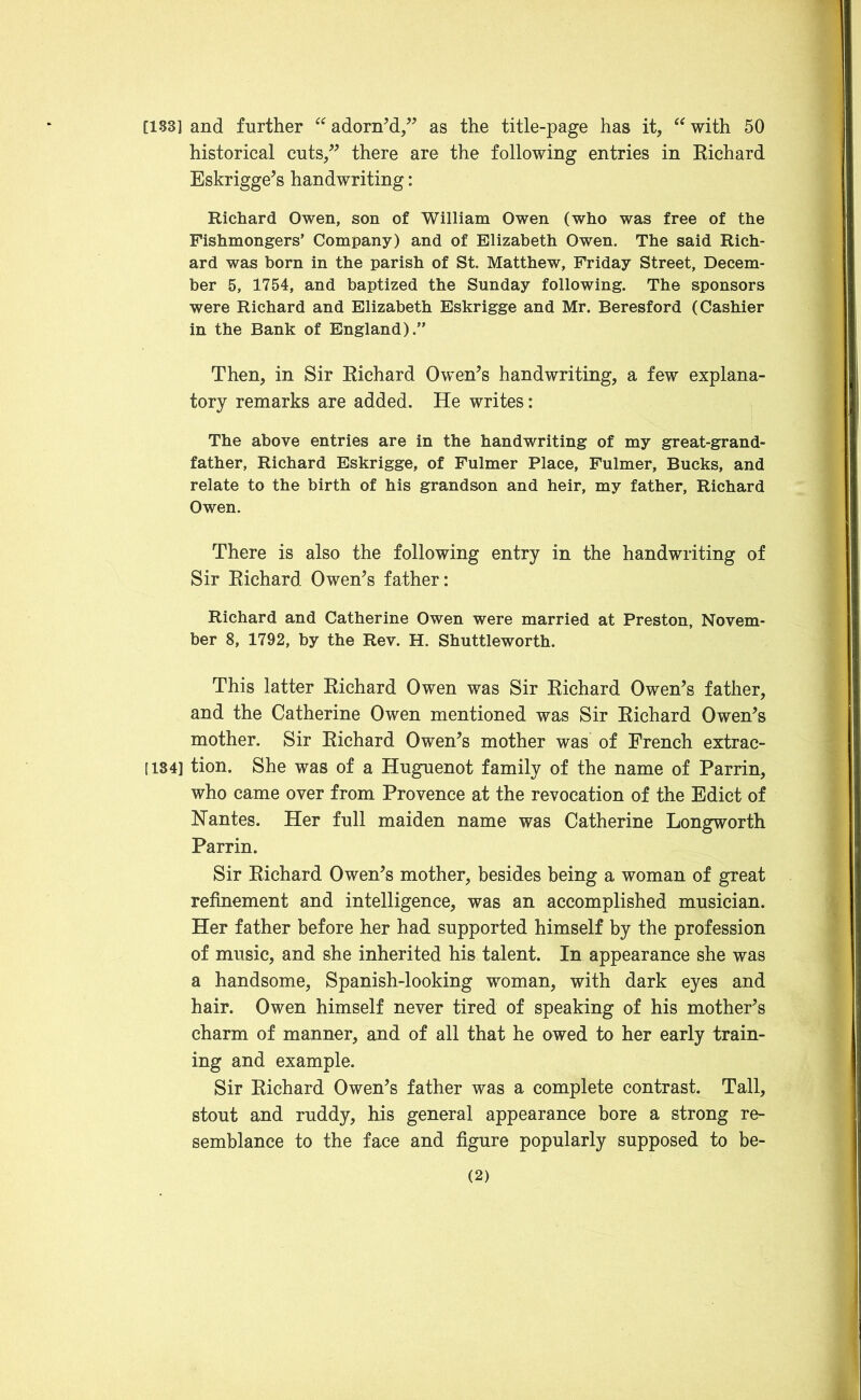 [133] and further “ adorn’d,” as the title-page has it, “ with 50 historical cuts,” there are the following entries in Richard Eskrigge’s handwriting: Richard Owen, son of William Owen (who was free of the Fishmongers’ Company) and of Elizabeth Owen. The said Rich- ard was born in the parish of St. Matthew, Friday Street, Decem- ber 5, 1754, and baptized the Sunday following. The sponsors were Richard and Elizabeth Eskrigge and Mr. Beresford (Cashier in the Bank of England).” Then, in Sir Richard Owen’s handwriting, a few explana- tory remarks are added. He writes: The above entries are in the handwriting of my great-grand- father, Richard Eskrigge, of Fulmer Place, Fulmer, Bucks, and relate to the birth of his grandson and heir, my father, Richard Owen. There is also the following entry in the handwriting of Sir Richard Owen’s father: Richard and Catherine Owen were married at Preston, Novem- ber 8, 1792, by the Rev. H. Shuttleworth. This latter Richard Owen was Sir Richard Owen’s father, and the Catherine Owen mentioned was Sir Richard Owen’s mother. Sir Richard Owen’s mother was of French extrac- 1184] tion. She was of a Huguenot family of the name of Parrin, who came over from Provence at the revocation of the Edict of Nantes. Her full maiden name was Catherine Longworth Parrin. Sir Richard Owen’s mother, besides being a woman of great refinement and intelligence, was an accomplished musician. Her father before her had supported himself by the profession of music, and she inherited his talent. In appearance she was a handsome, Spanish-looking woman, with dark eyes and hair. Owen himself never tired of speaking of his mother’s charm of manner, and of all that he owed to her early train- ing and example. Sir Richard Owen’s father was a complete contrast. Tall, stout and ruddy, his general appearance bore a strong re- semblance to the face and figure popularly supposed to be-