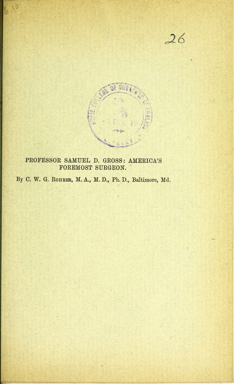 c26 PROFESSOR SAMUEL D. GROSS: AMERICA’S FOREMOST SURGEON. ' By C. W. G. Rohrer, M. A., M. D., Ph. D., Baltimore, Md.