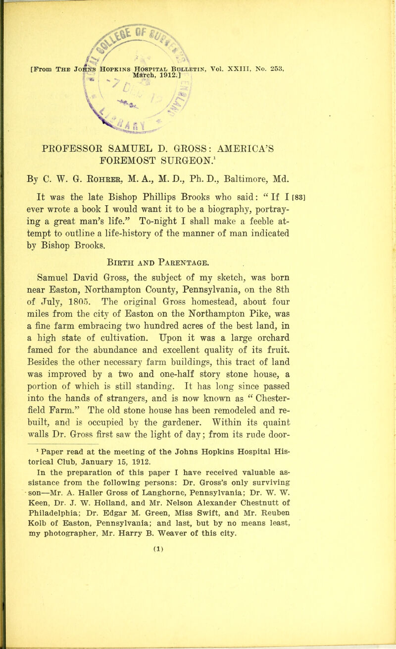 / .A* [From The Johns Hopkins Hospital Bulletin, Vol. XXIII, No. 253, March, 1912.] ’V r« PROFESSOR SAMUEL D. GROSS: AMERICA’S FOREMOST SURGEON.1 By C. W. G. Rohrer, M. A., M. D., Ph. D., Baltimore, Md. It was the late Bishop Phillips Brooks who said: “If I [83] ever wrote a book I would want it to be a biography, portray- ing a great man’s life.” To-night I shall make a feeble at- tempt to outline a life-history of the manner of man indicated by Bishop Brooks, Birth and Parentage. Samuel David Gross, the subject of my sketch, was born near Easton, Northampton County, Pennsylvania, on the 8th of July, 1805. The original Gross homestead, about four miles from the city of Easton on the Northampton Pike, was a fine farm embracing two hundred acres of the best land, in a high state of cultivation. Upon it was a large orchard famed for the abundance and excellent quality of its fruit. Besides the other necessary farm buildings, this tract of land was improved by a two and one-half story stone house, a portion of which is still standing. It has long since passed into the hands of strangers, and is now known as “ Chester- field Farm.” The old stone house has been remodeled and re- built, and is occupied by the gardener. Within its quaint walls Dr. Gross first saw the light of day; from its rude door- 1 Paper read at the meeting of the Johns Hopkins Hospital His- torical Club, January 15, 1912. In the preparation of this paper I have received valuable as- sistance from the following persons: Dr. Gross’s only surviving son—Mr. A. Haller Gross of Langhorne, Pennsylvania; Dr. W. W. Keen, Dr. J. W. Holland, and Mr. Nelson Alexander Chestnutt of Philadelphia; Dr. Edgar M. Green, Miss Swift, and Mr. Reuben Kolb of Easton, Pennsylvania; and last, but by no means least, my photographer, Mr. Harry B. Weaver of this city.