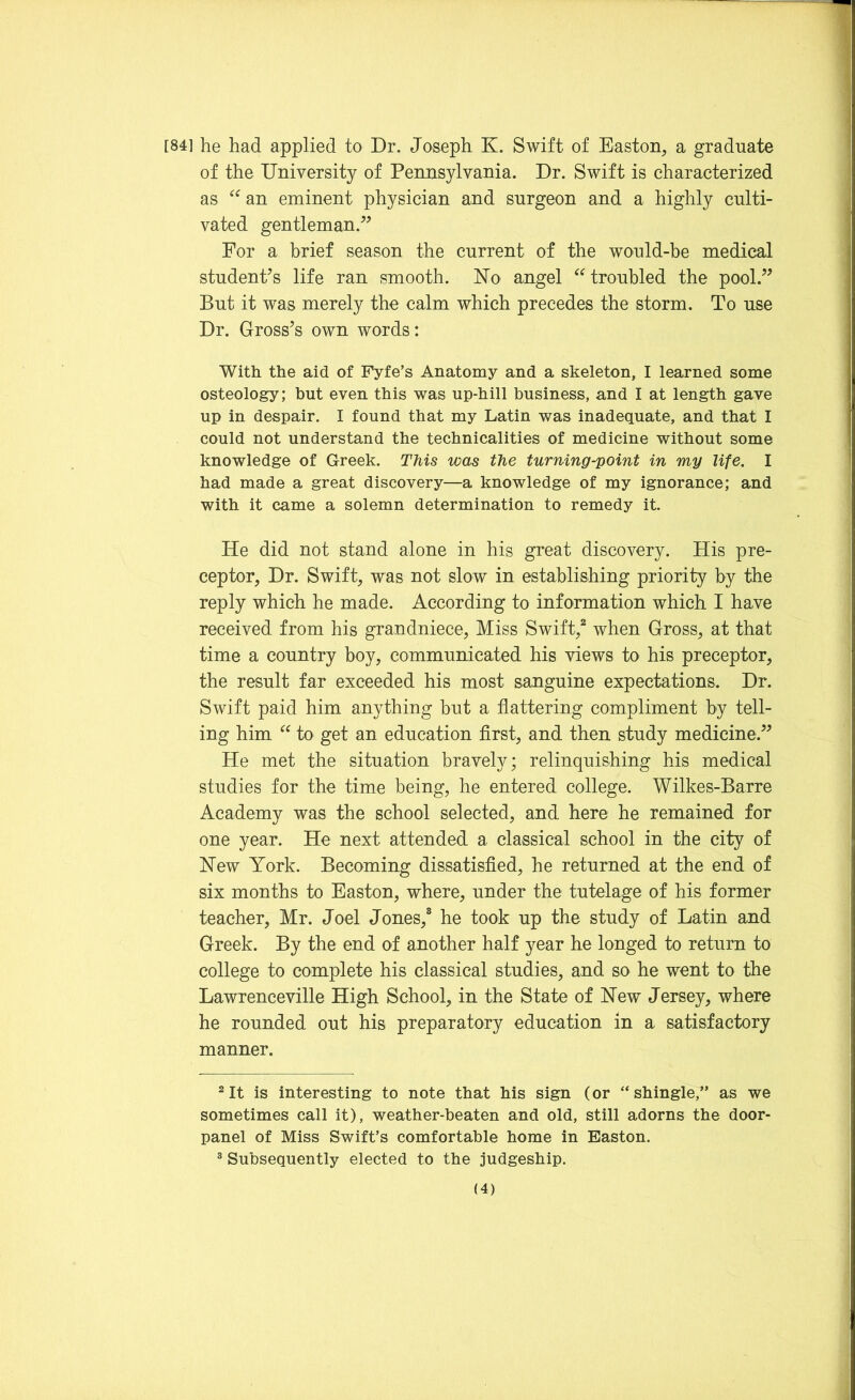 [84] he had applied to Dr. Joseph K. Swift of Easton, a graduate of the University of Pennsylvania. Dr. Swift is characterized as “ an eminent physician and surgeon and a highly culti- vated gentleman. For a brief season the current of the would-be medical student’s life ran smooth. No angel “ troubled the pool. But it was merely the calm which precedes the storm. To use Dr. Gross’s own words: With the aid of Fyfe’s Anatomy and a skeleton, I learned some osteology; hut even this was up-hill business, and I at length gave up in despair. I found that my Latin was inadequate, and that I could not understand the technicalities of medicine without some knowledge of Greek. This was the turning-point in my life. I had made a great discovery—a knowledge of my ignorance; and with it came a solemn determination to remedy it. He did not stand alone in his great discovery. His pre- ceptor, Dr. Swift, was not slow in establishing priority by the reply which he made. According to information which I have received from his grandniece, Miss Swift,2 3 when Gross, at that time a country boy, communicated his views to his preceptor, the result far exceeded his most sanguine expectations. Dr. Swift paid him anything but a flattering compliment by tell- ing him “ to get an education first, and then study medicine. He met the situation bravely; relinquishing his medical studies for the time being, he entered college. Wilkes-Barre Academy was the school selected, and here he remained for one year. He next attended a classical school in the city of Hew York. Becoming dissatisfied, he returned at the end of six months to Easton, where, under the tutelage of his former teacher, Mr. Joel Jones,8 he took up the study of Latin and Greek. By the end of another half year he longed to return to college to complete his classical studies, and so he went to the Lawrenceville High School, in the State of Hew Jersey, where he rounded out his preparatory education in a satisfactory manner. 2 It is interesting to note that his sign (or “shingle,” as we sometimes call it), weather-beaten and old, still adorns the door- panel of Miss Swift’s comfortable home in Easton. 3 Subsequently elected to the judgeship.