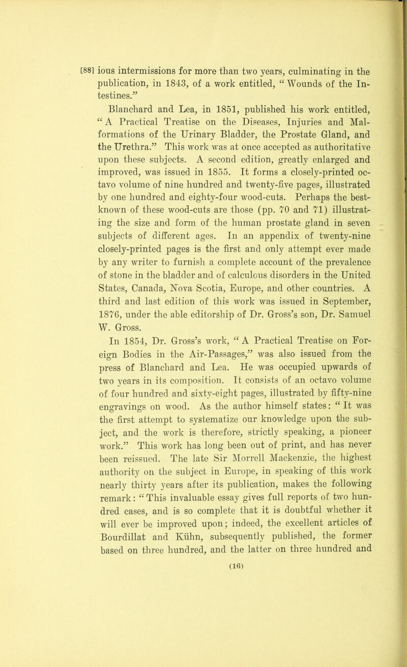 [88] ions intermissions for more than two years, culminating in the publication, in 1843, of a work entitled, “Wounds of the In- testines,” Blanchard and Lea, in 1851, published his work entitled, “ A Practical Treatise on the Diseases, Injuries and Mal- formations of the Urinary Bladder, the Prostate Gland, and the Urethra,” This work was at once accepted as authoritative upon these subjects. A second edition, greatly enlarged and improved, was issued in 1855. It forms a closely-printed oc- tavo volume of nine hundred and twenty-five pages, illustrated by one hundred and eighty-four wood-cuts. Perhaps the best- known of these wood-cuts are those (pp. 70 and 71) illustrat- ing the size and form of the human prostate gland in seven subjects of different ages. In an appendix of twenty-nine closely-printed pages is the first and only attempt ever made by any writer to furnish a complete account of the prevalence of stone in the bladder and of calculous disorders in the United States, Canada, Nova Scotia, Europe, and other countries. A third and last edition of this work was issued in September, 1876, under the able editorship of Dr. Gross's son, Dr. Samuel W. Gross, In 1854, Dr. Gross's work, “ A Practical Treatise on For- eign Bodies in the Air-Passages,” was also issued from the press of Blanchard and Lea, He was occupied upwards of two years in its composition. It consists of an octavo volume of four hundred and sixty-eight pages, illustrated by fifty-nine engravings on wood. As the author himself states: “ It was the first attempt to systematize our knowledge upon the sub- ject, and the work is therefore, strictly speaking, a pioneer work.” This work has long been out of print, and has never been reissued. The late Sir Morrell Mackenzie, the highest authority on the subject in Europe, in speaking of this work nearly thirty years after its publication, makes the following remark: “ This invaluable essay gives full reports of two hun- dred cases, and is so complete that it is doubtful whether it will ever be improved upon; indeed, the excellent articles of Bourdillat and Kuhn, subsequently published, the former based on three hundred, and the latter on three hundred and