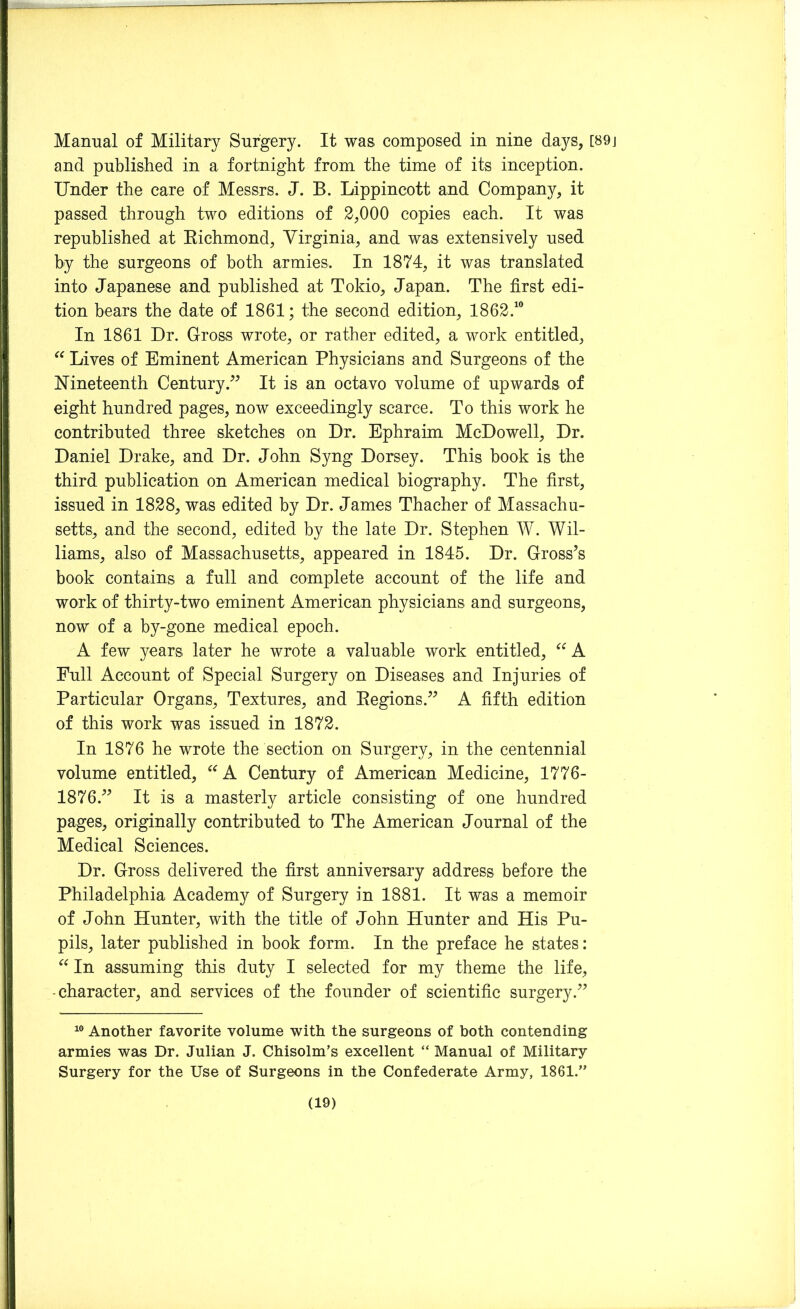 Manual of Military Surgery. It was composed in nine days, [89j and published in a fortnight from the time of its inception. Under the care of Messrs. J. B. Lippincott and Company, it passed through two editions of 2,000 copies each. It was republished at Richmond, Virginia, and was extensively used by the surgeons of both armies. In 1874, it was translated into Japanese and published at Tokio, Japan. The first edi- tion bears the date of 1861; the second edition, 1862.10 In 1861 Dr. Gross wrote, or rather edited, a work entitled, “ Lives of Eminent American Physicians and Surgeons of the Nineteenth Century .” It is an octavo volume of upwards of eight hundred pages, now exceedingly scarce. To this work he contributed three sketches on Dr. Ephraim McDowell, Dr. Daniel Drake, and Dr. John Syng Dorsey. This book is the third publication on American medical biography. The first, issued in 1828, was edited by Dr. James Thacher of Massachu- setts, and the second, edited by the late Dr. Stephen W. Wil- liams, also of Massachusetts, appeared in 1845. Dr. Gross’s book contains a full and complete account of the life and work of thirty-two eminent American physicians and surgeons, now of a by-gone medical epoch. A few years later he wrote a valuable work entitled, “ A Full Account of Special Surgery on Diseases and Injuries of Particular Organs, Textures, and Regions.” A fifth edition of this work was issued in 1872. In 1876 he wrote the section on Surgery, in the centennial volume entitled, “ A Century of American Medicine, 1776- 1876.” It is a masterly article consisting of one hundred pages, originally contributed to The American Journal of the Medical Sciences. Dr. Gross delivered the first anniversary address before the Philadelphia Academy of Surgery in 1881. It was a memoir of John Hunter, with the title of John Hunter and His Pu- pils, later published in book form. In the preface he states: “ In assuming this duty I selected for my theme the life, -character, and services of the founder of scientific surgery.” 10 Another favorite volume with the surgeons of both contending armies was Dr. Julian J. Chisolm’s excellent “ Manual of Military- Surgery for the Use of Surgeons in the Confederate Army, 1861.”