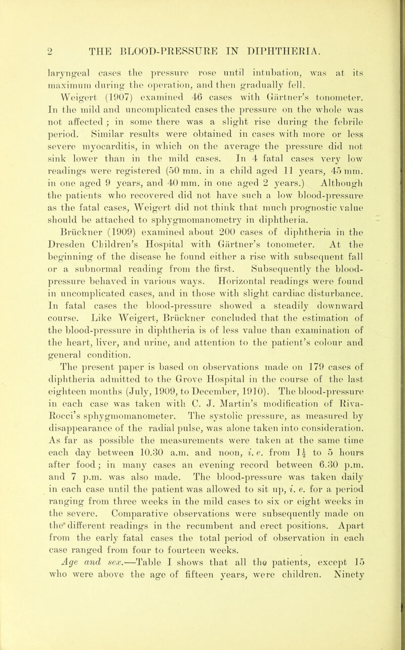 laryngeal cases the pressure rose until intubation, was at its maximum during the operation, and then gradually fell. Weigert (1907) examined 46 cases with Gartner’s tonometer. In the mild and uncomplicated cases the pressure on the whole was not affected ; in some there was a slight rise during the febrile period. Similar results were obtained in cases with more or less severe myocarditis, in which on the average the pressure did not sink lower than in the mild cases. In 4 fatal cases very low readings were registered (50 mm. in a child aged 11 years, 45 mm. in one aged 9 years, and 40 mm. in one aged 2 years.) Although the patients who recovered did not have such a low blood-pressure as the fatal cases, Weigert did not think that; much prognostic value should be attached to sphygmomanometry in diphtheria. Bruckner (1909) examined about 200 cases of diphtheria in the Dresden Children’s Hospital with Gartner’s tonometer. At the beginning of the disease he found either a rise with subsequent fall or a subnormal reading from the first. Subsequently the blood- pressure behaved in various ways. Horizontal readings were found in uncomplicated cases, and in those with slight cardiac disturbance. In fatal cases the blood-pressure showed a steadily downward course. Like Weigert, Bruckner concluded that the estimation of the blood-pressure in diphtheria is of less value than examination of the heart, liver, and urine, and attention to the patient’s colour and general condition. The present paper is based on observations made on 179 cases of diphtheria admitted to the Grove Hospital in the course of the last eighteen months (July, 1909, to December, 1910). The blood-pressure in each case was taken with C. J. Martin’s modification of Riva- Rocci’s sphygmomanometer. The systolic pressure, as measured by disappearance of the radial pulse, was alone taken into consideration. As far as possible the measurements were taken at the same time each day between 10.30 a.m. and noon, i.e. from 1J to 5 hours after food; in many cases an evening record between 6.30 p.m. and 7 p.m. was also made. The blood-pressure was taken daily in each case until the patient was allowed to sit up, i. e. for a period ranging from three weeks in the mild cases to six or eight weeks in the severe. Comparative observations were subsequently made on the* different readings in the recumbent and erect positions. Apart from the early fatal cases the total period of observation in each case ranged from four to fourteen weeks. Age and sex.—Table I shows that all the patients, except 15 who were above the age of fifteen years, were children. Ninety