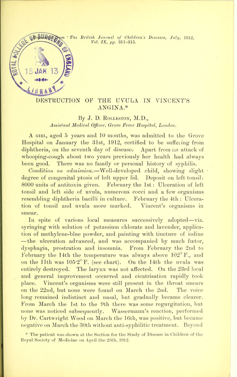 ANGINA* By J. D. Rolleston, M.D., Assistant Aledical O^fficer, Grove Fever Hospital, London. A GIRL, aged 5 years and 10 months, was admitted to the Grove Hospital on Jannary the 31st, 1912, certified to be suffeiing from diphtheria, on the seventh day ot‘ disease.- Apart from an attack of whooping-congh about two years previously her health had always been good. There was no family or personal history of syphilis. Condition on admission.—Well-developed child, showing slight • degree of congenital ptosis of left upper lid. Deposit on left tonsil: 8000 units of antitoxin given. February the 1st : Ulceration of left tonsil and left side of uvula, numerous cocci and a few organisms resembling diphtheria bacilli in culture. February the 4th : Ulcera- tion of tonsil and uvula more marked. VincenFs organisms in smear. In spite of various local measures successively adopted—-viz. syringing with solution of potassium chlorate and lavender, applica- tion of methylene-blue powder, and painting with tincture of iodine — the ulceration advanced, and was accompanied by much foetor, dysphagia, prostration and insomnia. From February the 2nd to February the 14th the temperature was alwa}^s above 102° F., and on the 11th was 105*2° F. (see chart). On the 14th the uvula was entirely destroyed. The larynx Avas not affected. On the 23rd local and general improvement occurred and cicatrisation rapidly took place. VincenFs organisms were still present in the throat smears on the 22nd, but none Avere found on March the 2nd. The voice long remained indistinct and nasal, but gradually became clearer. From March the 1st to the 9th there Avas some regurgitation, but none was noticed subsecpiently. Wassermann\s reaction, performed 1))^ Dr. Cartwright Wood on March the 16th, Avas positive, but became negative on March the 30th Avithout anti-syphilitic treatment. Beyond ^ The patient was shown at the Section for the Study of Disease in Children of the L’oyal Society of Medicine on April the 26th, 1912.