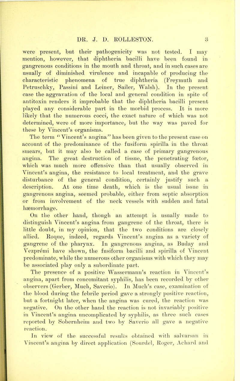 were present, but their pathogenicity was not tested. I may mention, however, that diphtheria bacilli have been found in gangrenous conditions in the mouth and throat, and in such cases are usually of diminished virulence and incapable of producing the characteristic phenomena of true diphtheria (Freymuth and Petruschky, Passini and Leiner, Sailer, Walsh). In the present case the aggravation of the local and general condition in spite of antitoxin renders it improbable that the diphtheria bacilli present played any considerable part in the morbid process. It is more likely that the numerous cocci, the exact nature of which was not determined, were of more importance, but the way was paved for these by VincenPs organisms. The term ^Wincent’s augina^^ has been given to the present case on account of the predominance of the fusiform spirilla in the throat smears, but it may also be called a case of primary gangrenous angina. The great destruction of tissue, the penetrating foetor, which was much more offensive than that usually observed in VincenPs angina, the resistance to local treatment, and the grave disturbance of the general condition, certainly justify such a description. At one time death, which is the usual issue in gangrenous angina, seemed probable, either from septic absorption or from involvement of the neck vessels with sudden and fatal haemorrhage. On the other hand, though an attempt is usually made to distinguish VincenPs angina from gangrene of the throat, there is little doubt, in my opinion, that the two conditions are closely allied. Roque, indeed, regards Vincent’s angina as a variety of gangrene of the pharynx. In gangrenous angina, as Buday and Vezpremi have shown, the fusiform bacilli and spirilla of Vincent predominate, while the numerous other organisms with which they may be associated play only a subordinate part. The presence of a positive Wassermann’s reaction in Vincent’s angina, apart from concomitant syphilis, has been recorded by other observers (Gerber, Much, Saverio). In Much’s case, examination of the blood during the febrile period gave a strongly positive reaction, but a fortnight later, when the angina was cured, the reaction was negative. On the other hand the reaction is not invariably positive in VincenPs angina uncomplicated by syphilis, as three such cases reported by Sobernheim and two by Saverio all gave a negative reaction. In view of the successful results obtained Avith salvarsan in Vincent’s angina by direct application (Sourdel, Roger, Achard and