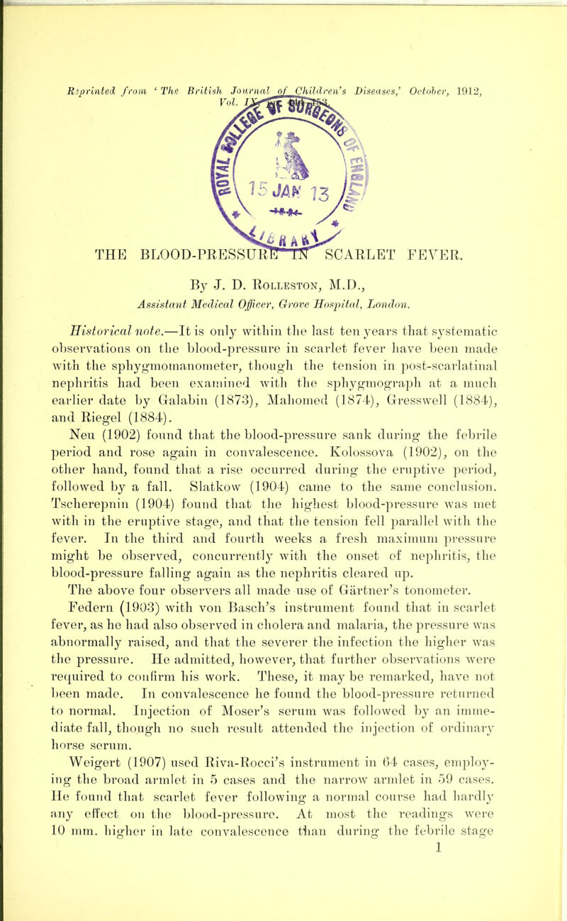 Historical note.—It is only witliin tlie last ten years that systematic observations on the blood-pressnre in scarlet fever have been made with the sphygmomanometer^ though the tension in post-scarlatinal nephritis had been examined with the sphygmograph at a much earlier date by Galabin (1873), Mahomed (1874), Gresswell (1884), and Riegel (1884). Nen (1902) found that the blood-pressnre sank during the febrile period and rose again in convalescence. Kolossova (1902), on the other hand, found that a rise occurred during the eruptive period, followed by a fall. Slatkow (1904) came to the same conclusion. Tscherepnin (1904) found that the highest blood-pressnre was met with in the eruptive stage, and that the tension fell parallel with the fever. In the third and fourth weeks a fresh maximum pressure might be observed, concurrently with the onset of nephritis, the blood-pressure falling again as the nephritis cleared up. The above four observers all made use of Grartner’s tonometer. Federn (1903) with von Basch^s instrument found that in scarlet fever, as he had also observed in cholera and malaria, the pressure was abnormally raised, and that the severer the infection the higher was the pressure. He admitted, however, that further observations were required to confirm his work. These, it may be remarked, have not been made. In convalescence he found the blood-pressure returned to normal. Injection of Moser’s serum was followed by an imme- diate fall, though no such result attended the injection of ordinary horse serum. Weigert (1907) used Riva-Rocci’s instrument in 64 cases, employ- ing the broad armlet in 5 cases and the narrow armlet in 59 cases. He found that scarlet fever following a normal course had hardly any effect on the blood-pressure. At most the readings were 10 mm. higher in late convalescence than during the febrile stage