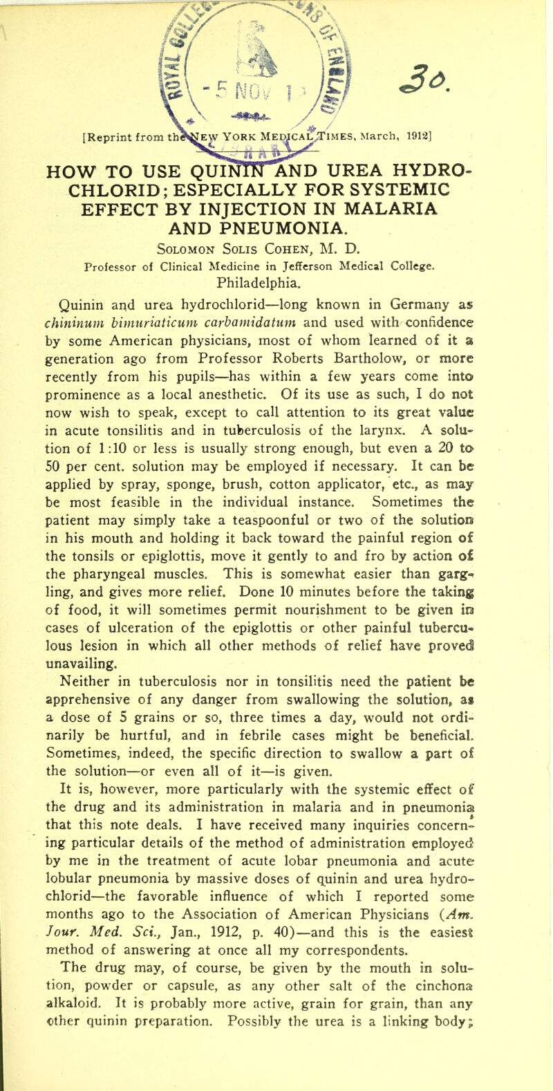 CHLORID; ESPECIALLY FOR SYSTEMIC EFFECT BY INJECTION IN MALARIA AND PNEUMONIA. Solomon Solis Cohen, M. D. Professor of Clinical Medicine in Jefferson Medical College. Philadelphia. Quinin and urea hydrochlorid—long known in Germany as chininum bimuriaticum carbamidatum and used with confidence by some American physicians, most of whom learned of it a generation ago from Professor Roberts Bartholow, or more recently from his pupils~has within a few years come into prominence as a local anesthetic. Of its use as such, I do not now wish to speak, except to call attention to its great value in acute tonsilitis and in tuberculosis of the larynx. A solu» tion of 1:10 or less is usually strong enough, but even a 20 to 50 per cent, solution may be employed if necessary. It can be applied by spray, sponge, brush, cotton applicator, etc., as may be most feasible in the individual instance. Sometimes the patient may simply take a teaspoonful or two of the solution in his mouth and holding it back toward the painful region of the tonsils or epiglottis, move it gently to and fro by action of the pharyngeal muscles. This is somewhat easier than garg»» ling, and gives more relief. Done 10 minutes before the taking of food, it will sometimes permit nourishment to be given in cases of ulceration of the epiglottis or other painful tubercu- lous lesion in which all other methods of relief have proved! unavailing. Neither in tuberculosis nor in tonsilitis need the patient be apprehensive of any danger from swallowing the solution, as a dose of 5 grains or so, three times a day, would not ordi- narily be hurtful, and in febrile cases might be beneficial. Sometimes, indeed, the specific direction to swallow a part of the solution—or even all of it—is given. It is, however, more particularly with the systemic effect of the drug and its administration in malaria and in pneumonia that this note deals. I have received many inquiries concern- ing particular details of the method of administration employed by me in the treatment of acute lobar pneumonia and acute lobular pneumonia by massive doses of q^uinin and urea hydro- chlorid—the favorable influence of which I reported some months ago to the Association of American Physicians {Am. Jour. Med. Set., Jan., 1912, p. 40)-—and this is the easiest method of answering at once all my correspondents. The drug may, of course, be given by the mouth in solu- tion, powder or capsule, as any other salt of the cinchona alkaloid. It is probably more active, grain for grain, than any other quinin preparation. Possibly the urea is a linking body;