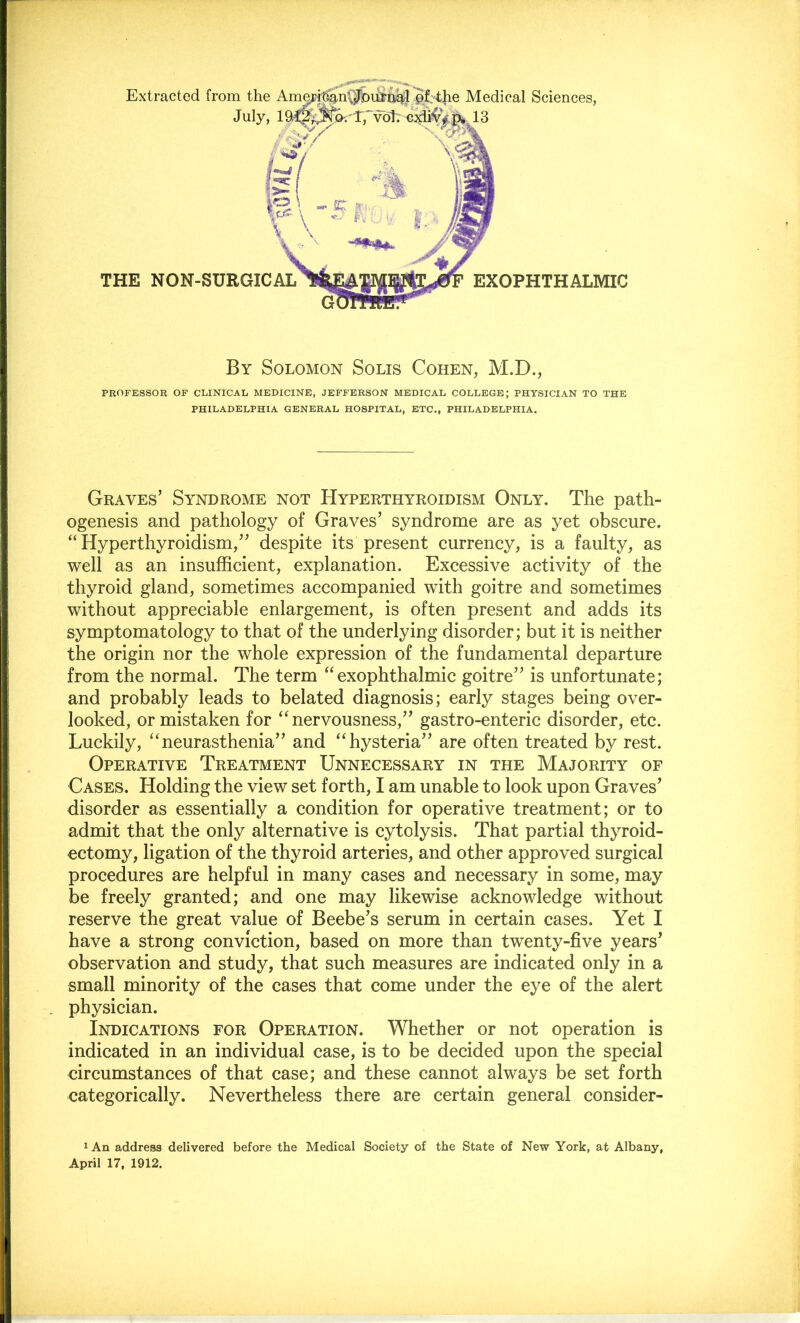 Extracted from the July, Medical Sciences, 13 THE NON-SURGICAL EXOPHTHALMIC By Solomon Solis Cohen, M.D., PROFESSOR OF CLINICAL MEDICINE, JEFFERSON MEDICAL COLLEGE; PHYSICIAN TO THE PHILADELPHIA GENERAL HOSPITAL, ETC., PHILADELPHIA. Graves’ Syndrome not Hyperthyroidism Only. The path- ogenesis and pathology of Graves’ syndrome are as yet obscure. “Hyperthyroidism,” despite its present currency, is a faulty, as well as an insufficient, explanation. Excessive activity of the thyroid gland, sometimes accompanied with goitre and sometimes without appreciable enlargement, is often present and adds its symptomatology to that of the underlying disorder; but it is neither the origin nor the whole expression of the fundamental departure from the normal. The term “exophthalmic goitre” is unfortunate; and probably leads to belated diagnosis; early stages being over- looked, or mistaken for “nervousness,” gastro-enteric disorder, etc. Luckily, “neurasthenia” and “hysteria” are often treated by rest. Operative Treatment Unnecessary in the Majority of Cases. Holding the view set forth, I am unable to look upon Graves’ disorder as essentially a condition for operative treatment; or to admit that the only alternative is cytolysis. That partial thyroid- ectomy, ligation of the thyroid arteries, and other approved surgical procedures are helpful in many cases and necessary in some, may be freely granted; and one may likewise acknowledge without reserve the great value of Beebe’s serum in certain cases. Yet I have a strong conviction, based on more than twenty-five years’ observation and study, that such measures are indicated only in a small minority of the cases that come under the eye of the alert physician. Indications for Operation. Whether or not operation is indicated in an individual case, is to be decided upon the special circumstances of that case; and these cannot always be set forth categorically. Nevertheless there are certain general consider- lAn address delivered before the Medical Society of the State of New York, at Albany,