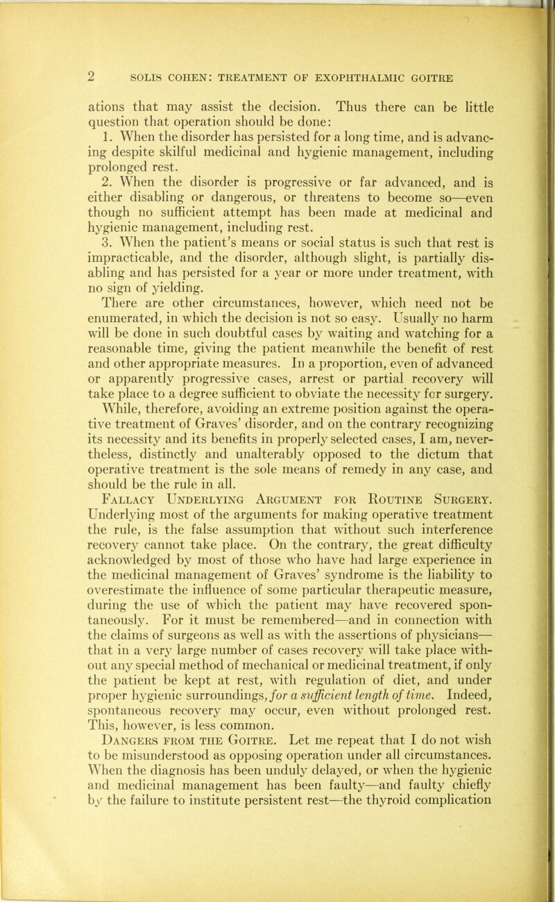 ations that may assist the decision. Thus there can be little question that operation should be done: 1. When the disorder has persisted for a long time, and is advanc- ing despite skilful medicinal and hygienic management, including prolonged rest. 2. When the disorder is progressive or far advanced, and is either disabling or dangerous, or threatens to become so—even though no sufficient attempt has been made at medicinal and hygienic management, including rest. 3. When the patient’s means or social status is such that rest is impracticable, and the disorder, although slight, is partially dis- abling and has persisted for a year or more under treatment, with no sign of yielding. There are other circumstances, however, which need not be enumerated, in which the decision is not so easy. Usually no harm will be done in such doubtful cases by waiting and watching for a reasonable time, giving the patient meanwhile the benefit of rest and other appropriate measures. In a proportion, even of advanced or apparently progressive cases, arrest or partial recovery will take place to a degree sufficient to obviate the necessity for surgery. While, therefore, avoiding an extreme position against the opera- tive treatment of Graves’ disorder, and on the contrary recognizing its necessity and its benefits in properly selected cases, I am, never- theless, distinctly and unalterably opposed to the dictum that operative treatment is the sole means of remedy in any case, and should be the rule in all. Fallacy Underlying Argument for Routine Surgery. Underlying most of the arguments for making operative treatment the rule, is the false assumption that without such interference recovery cannot take place. On the contrary, the great difficulty acknowledged by most of those who have had large experience in the medicinal management of Graves’ syndrome is the liability to overestimate the influence of some particular therapeutic measure, during the use of which the patient may have recovered spon- taneously. For it must be remembered—and in connection with the claims of surgeons as well as with the assertions of physicians— that in a very large number of cases recovery will take place with- out any special method of mechanical or medicinal treatment, if only the patient be kept at rest, with regulation of diet, and under proper hygienic surroundings, for a sufficient length of time. Indeed, spontaneous recovery may occur, even without prolonged rest. This, however, is less common. Dangers from the Goitre. Let me repeat that I do not wish to be misunderstood as opposing operation under all circumstances. When the diagnosis has been unduly delayed, or when the hygienic and medicinal management has been faulty—and faulty chiefly by the failure to institute persistent rest—the thyroid complication