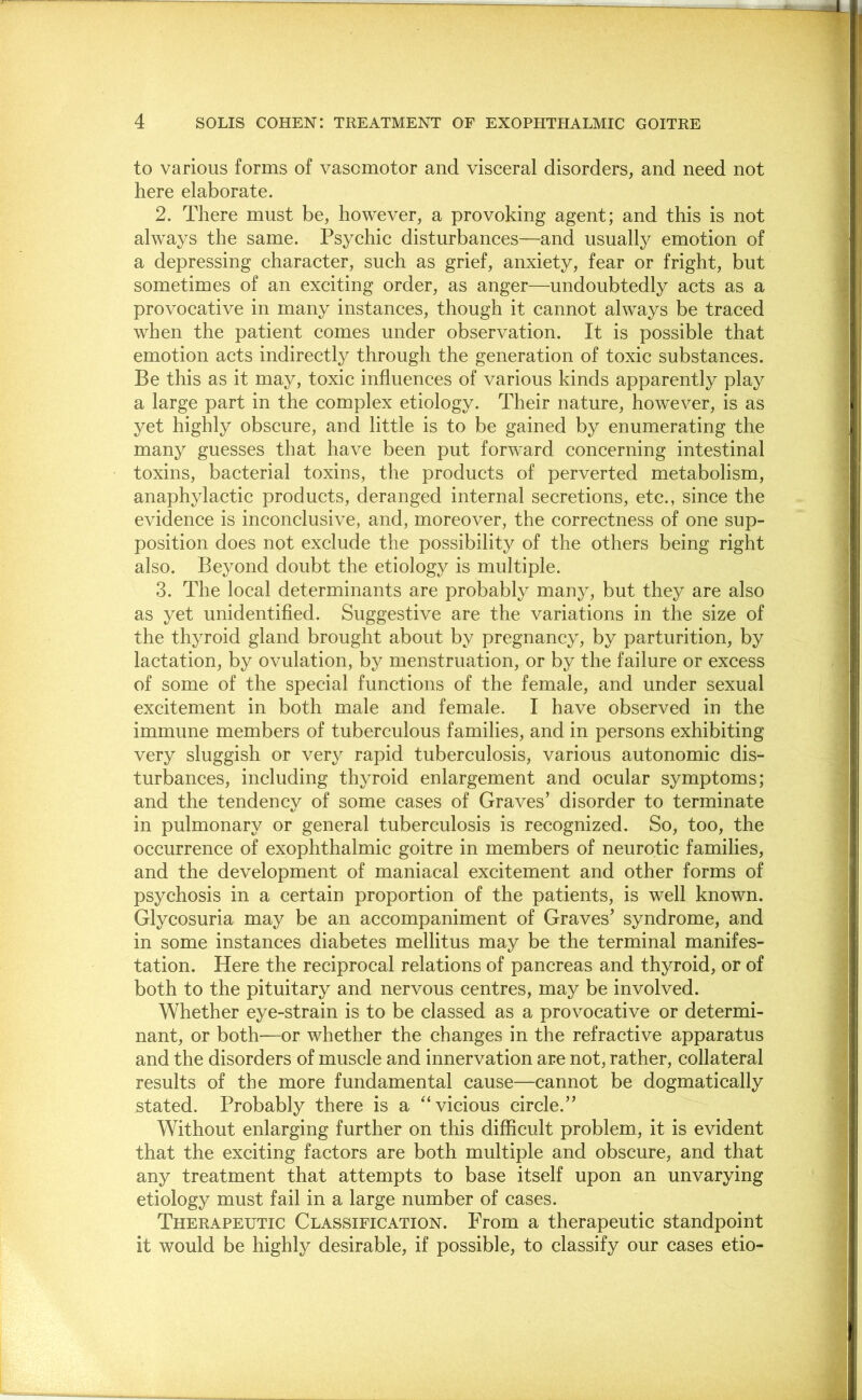 to various forms of vasomotor and visceral disorders, and need not here elaborate. 2. There must be, however, a provoking agent; and this is not always the same. Psychic disturbances—and usually emotion of a depressing character, such as grief, anxiety, fear or fright, but sometimes of an exciting order, as anger—undoubtedly acts as a provocative in many instances, though it cannot always be traced when the patient comes under observation. It is possible that emotion acts indirectly through the generation of toxic substances. Be this as it may, toxic influences of various kinds apparently play a large part in the complex etiology. Their nature, however, is as yet highly obscure, and little is to be gained by enumerating the many guesses that have been put forward concerning intestinal toxins, bacterial toxins, the products of perverted metabolism, anaphylactic products, deranged internal secretions, etc., since the evidence is inconclusive, and, moreover, the correctness of one sup- position does not exclude the possibility of the others being right also. Beyond doubt the etiology is multiple. 3. The local determinants are probably many, but they are also as yet unidentified. Suggestive are the variations in the size of the thyroid gland brought about by pregnancy, by parturition, by lactation, by ovulation, by menstruation, or by the failure or excess of some of the special functions of the female, and under sexual excitement in both male and female. I have observed in the immune members of tuberculous families, and in persons exhibiting very sluggish or very rapid tuberculosis, various autonomic dis- turbances, including thyroid enlargement and ocular symptoms; and the tendency of some cases of Graves’ disorder to terminate in pulmonary or general tuberculosis is recognized. So, too, the occurrence of exophthalmic goitre in members of neurotic families, and the development of maniacal excitement and other forms of psychosis in a certain proportion of the patients, is well known. Glycosuria may be an accompaniment of Graves’ syndrome, and in some instances diabetes mellitus may be the terminal manifes- tation. Here the reciprocal relations of pancreas and thyroid, or of both to the pituitary and nervous centres, may be involved. Whether eye-strain is to be classed as a provocative or determi- nant, or both—or whether the changes in the refractive apparatus and the disorders of muscle and innervation are not, rather, collateral results of the more fundamental cause—cannot be dogmatically stated. Probably there is a “vicious circle.” Without enlarging further on this diflScult problem, it is evident that the exciting factors are both multiple and obscure, and that any treatment that attempts to base itself upon an unvarying etiology must fail in a large number of cases. Therapeutic Classification. From a therapeutic standpoint it would be highly desirable, if possible, to classify our cases etio-