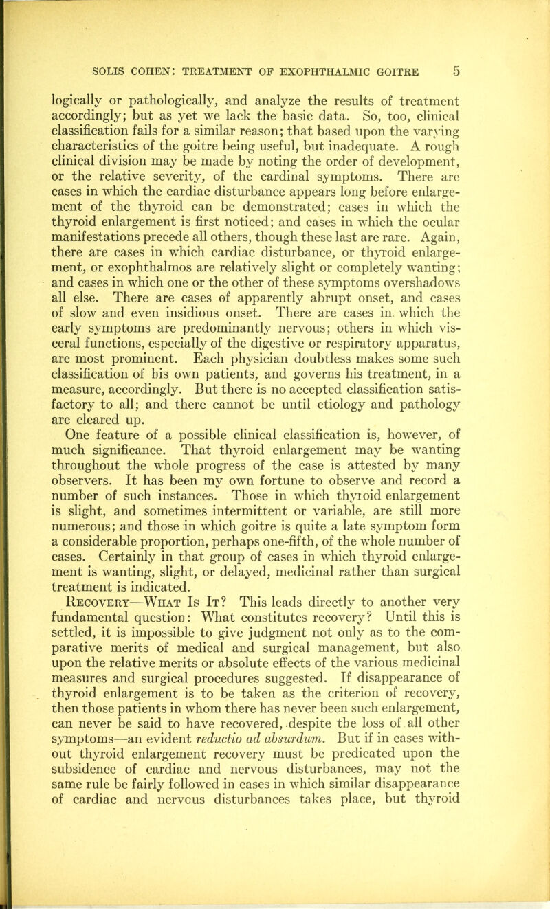 logically or pathologically, and analyze the results of treatment accordingly; but as yet we lack the basic data. So, too, clinical classification fails for a similar reason; that based upon the varying characteristics of the goitre being useful, but inadequate. A rough clinical division may be made by noting the order of development, or the relative severity, of the cardinal symptoms. There are cases in which the cardiac disturbance appears long before enlarge- ment of the thyroid can be demonstrated; cases in which the thyroid enlargement is first noticed; and cases in which the ocular manifestations precede all others, though these last are rare. Again, there are cases in which cardiac disturbance, or thyroid enlarge- ment, or exophthalmos are relatively slight or completely wanting; and cases in which one or the other of these symptoms overshadows all else. There are cases of apparently abrupt onset, and cases of slow and even insidious onset. There are cases in which the early symptoms are predominantly nervous; others in which vis- ceral functions, especially of the digestive or respiratory apparatus, are most prominent. Each physician doubtless makes some such classification of bis own patients, and governs his treatment, in a measure, accordingly. But there is no accepted classification satis- factory to all; and there cannot be until etiology and pathology are cleared up. One feature of a possible clinical classification is, however, of much significance. That thyroid enlargement may be wanting throughout the whole progress of the case is attested by many observers. It has been my own fortune to observe and record a number of such instances. Those in which thyroid enlargement is slight, and sometimes intermittent or variable, are still more numerous; and those in which goitre is quite a late symptom form a considerable proportion, perhaps one-fifth, of the whole number of cases. Certainly in that group of cases in which thyroid enlarge- ment is wanting, slight, or delayed, medicinal rather than surgical treatment is indicated. Recovery—What Is It? This leads directly to another very fundamental question: What constitutes recovery? Until this is settled, it is impossible to give judgment not only as to the com- parative merits of medical and surgical management, but also upon the relative merits or absolute effects of the various medicinal measures and surgical procedures suggested. If disappearance of thyroid enlargement is to be taken as the criterion of recovery, then those patients in whom there has never been such enlargement, can never be said to have recovered,-despite the loss of all other symptoms—an evident reductio ad absurdum. But if in cases with- out thyroid enlargement recovery must be predicated upon the subsidence of cardiac and nervous disturbances, may not the same rule be fairly followed in cases in which similar disappearance of cardiac and nervous disturbances takes place, but thyroid