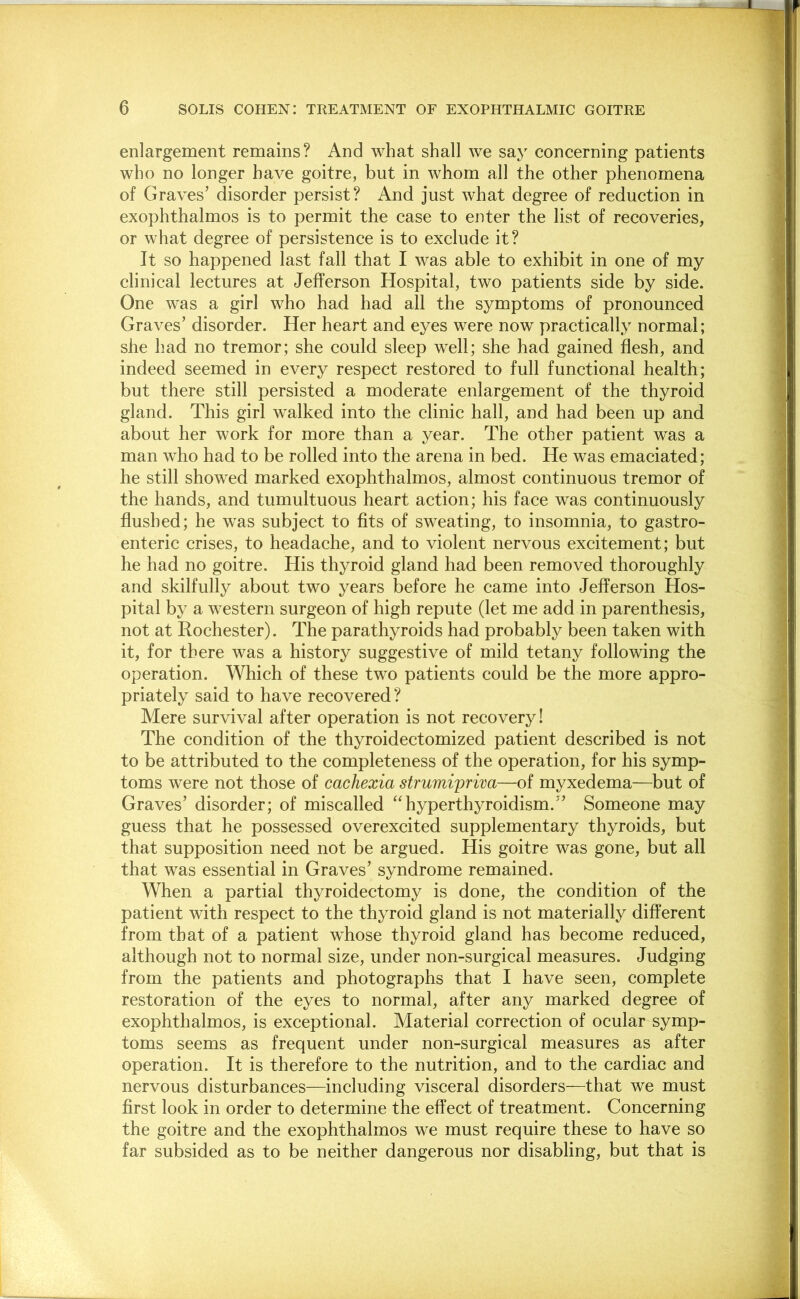 enlargement remains? And what shall we say concerning patients who no longer have goitre, but in whom all the other phenomena of Graves’ disorder persist? And just what degree of reduction in exophthalmos is to permit the case to enter the list of recoveries, or what degree of persistence is to exclude it? It so happened last fall that I was able to exhibit in one of my clinical lectures at Jefferson Hospital, two patients side by side. One was a girl who had had all the symptoms of pronounced Graves’ disorder. Her heart and eyes were now practically normal; she had no tremor; she could sleep well; she had gained flesh, and indeed seemed in every respect restored to full functional health; but there still persisted a moderate enlargement of the thyroid gland. This girl walked into the clinic hall, and had been up and about her work for more than a year. The other patient was a man who had to be rolled into the arena in bed. He was emaciated; he still showed marked exophthalmos, almost continuous tremor of the hands, and tumultuous heart action; his face was continuously flushed; he was subject to fits of sweating, to insomnia, to gastro- enteric crises, to headache, and to violent nervous excitement; but he had no goitre. His thyroid gland had been removed thoroughly and skilfully about two years before he came into Jefferson Hos- pital by a western surgeon of high repute (let me add in parenthesis, not at Rochester). The parathyroids had probably been taken with it, for there was a history suggestive of mild tetany following the operation. Which of these two patients could be the more appro- priately said to have recovered? Mere survival after operation is not recovery! The condition of the thyroidectomized patient described is not to be attributed to the completeness of the operation, for his symp- toms were not those of cachexia strumiprim—of myxedema—but of Graves’ disorder; of miscalled “hyperthyroidism.” Someone may guess that he possessed overexcited supplementary thyroids, but that supposition need not be argued. His goitre was gone, but all that was essential in Graves’ syndrome remained. When a partial thyroidectomy is done, the condition of the patient with respect to the thyroid gland is not materially different from that of a patient whose thyroid gland has become reduced, although not to normal size, under non-surgical measures. Judging from the patients and photographs that I have seen, complete restoration of the eyes to normal, after any marked degree of exophthalmos, is exceptional. Material correction of ocular symp- toms seems as frequent under non-surgical measures as after operation. It is therefore to the nutrition, and to the cardiac and nervous disturbances—including visceral disorders—that we must first look in order to determine the effect of treatment. Concerning the goitre and the exophthalmos we must require these to have so far subsided as to be neither dangerous nor disabling, but that is