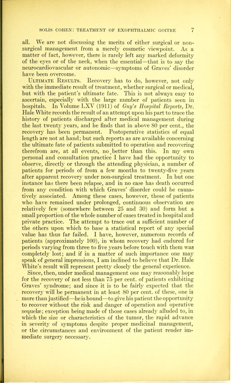 all. We are not discussing the merits of either surgical or non- surgical management from a merely cosmetic viewpoint. As a matter of fact, however, there is rarely left any marked deformity of the eyes or of the neck, when the essential—that is to say the neurocardiovascular or autonomic—symptoms of Graves’ disorder have been overcome. Ultimate Results. Recovery has to do, however, not only with the immediate result of treatment, whether surgical or medical, but with the patient’s ultimate fate. This is not always easy to ascertain, especially with the large number of patients seen in hospitals. In Volume LXV (1911) of Guy's Hospital Reports, T)t. Hale White records the result of an attempt upon his part to trace the history of patients discharged after medical management during the last twenty years, and he finds that in above 80 per cent., the recovery has been permanent. Postoperative statistics of equal length are not at hand; but such reports as are available concerning the ultimate fate of patients submitted to operation and recovering therefrom are, at all events, no ^better than this. In my own personal and consultation practice I have had the opportunity to observe, directly or through the attending physician, a number of patients for periods of from a few months to twenty-five years after apparent recovery under non-surgical treatment. In but one instance has there been relapse, and in no case has death occurred from any condition with which Graves’ disorder could be causa- tively associated. Among these cases, however, those of patients who have remained under prolonged, continuous observation are relatively few (somewhere between 25 and 30) and form but a small proportion of the whole number of cases treated in hospital and private practice. The attempt to trace out a sufficient number of the others upon which to base a statistical report of any special value has thus far failed. I have, however, numerous records of patients (approximately 100), in whom recovery had endured for periods varying from three to five years before touch with them was completely lost; and if in a matter of such importance one may speak of general impressions, I am inclined to believe that Dr. Hale White’s result will represent pretty closely the general experience. Since, then, under medical management one may reasonably hope for the recovery of not less than 75 per cent, of patients exhibiting Graves’ syndrome; and since it is to be fairly expected that the recovery will be permanent in at least 80 per cent, of these, one is more than justified—he is bound—to give his patient the opportunity to reeover without the risk and danger of operation and operative sequelae; exception being made of those cases already alluded to, in which the size or characteristics of the tumor, the rapid advance in severity of symptoms despite proper medicinal management, or the circumstances and environment of the patient render im- mediate surgery neeessary.